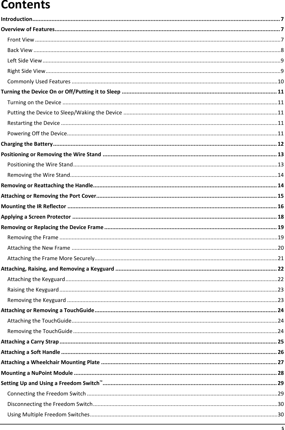     5 Contents Introduction ........................................................................................................................................................... 7 Overview of Features ............................................................................................................................................. 7 Front View ................................................................................................................................................................. 7 Back View .................................................................................................................................................................. 8 Left Side View ............................................................................................................................................................ 9 Right Side View .......................................................................................................................................................... 9 Commonly Used Features ....................................................................................................................................... 10 Turning the Device On or Off/Putting it to Sleep ................................................................................................. 11 Turning on the Device ............................................................................................................................................. 11 Putting the Device to Sleep/Waking the Device ..................................................................................................... 11 Restarting the Device .............................................................................................................................................. 11 Powering Off the Device .......................................................................................................................................... 11 Charging the Battery ............................................................................................................................................ 12 Positioning or Removing the Wire Stand ............................................................................................................. 13 Positioning the Wire Stand ...................................................................................................................................... 13 Removing the Wire Stand........................................................................................................................................ 14 Removing or Reattaching the Handle ................................................................................................................... 14 Attaching or Removing the Port Cover ................................................................................................................. 15 Mounting the IR Reflector ................................................................................................................................... 16 Applying a Screen Protector ................................................................................................................................ 18 Removing or Replacing the Device Frame ............................................................................................................ 19 Removing the Frame ............................................................................................................................................... 19 Attaching the New Frame ....................................................................................................................................... 20 Attaching the Frame More Securely........................................................................................................................ 21 Attaching, Raising, and Removing a Keyguard ..................................................................................................... 22 Attaching the Keyguard ........................................................................................................................................... 22 Raising the Keyguard ............................................................................................................................................... 23 Removing the Keyguard .......................................................................................................................................... 23 Attaching or Removing a TouchGuide .................................................................................................................. 24 Attaching the TouchGuide ....................................................................................................................................... 24 Removing the TouchGuide ...................................................................................................................................... 24 Attaching a Carry Strap ........................................................................................................................................ 25 Attaching a Soft Handle ....................................................................................................................................... 26 Attaching a Wheelchair Mounting Plate .............................................................................................................. 27 Mounting a NuPoint Module ............................................................................................................................... 28 Setting Up and Using a Freedom Switch™ ............................................................................................................. 29 Connecting the Freedom Switch ............................................................................................................................. 29 Disconnecting the Freedom Switch ......................................................................................................................... 30 Using Multiple Freedom Switches ........................................................................................................................... 30 