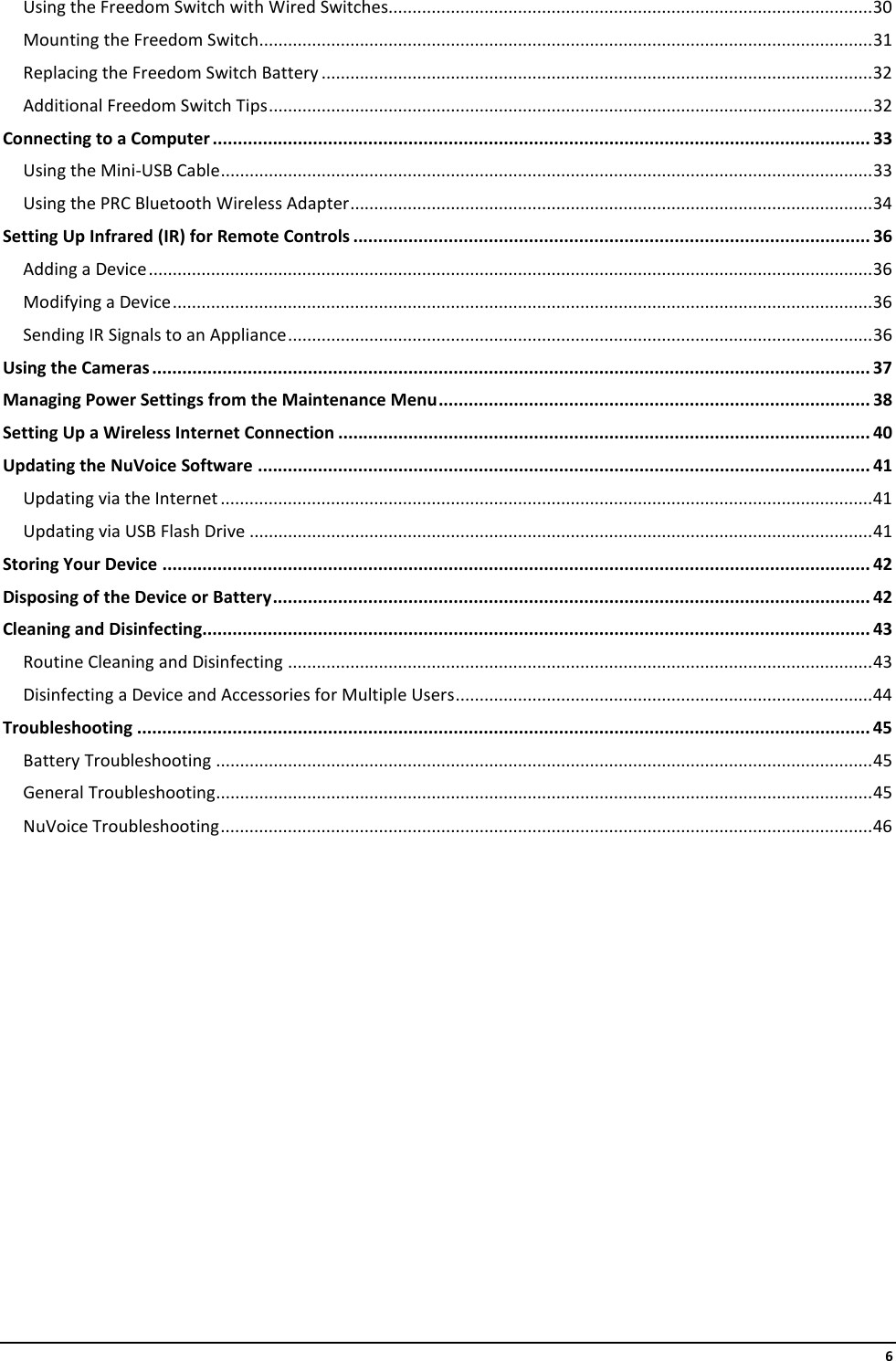     6 Using the Freedom Switch with Wired Switches..................................................................................................... 30 Mounting the Freedom Switch ................................................................................................................................ 31 Replacing the Freedom Switch Battery ................................................................................................................... 32 Additional Freedom Switch Tips .............................................................................................................................. 32 Connecting to a Computer ................................................................................................................................... 33 Using the Mini-USB Cable ........................................................................................................................................ 33 Using the PRC Bluetooth Wireless Adapter ............................................................................................................. 34 Setting Up Infrared (IR) for Remote Controls ....................................................................................................... 36 Adding a Device ....................................................................................................................................................... 36 Modifying a Device .................................................................................................................................................. 36 Sending IR Signals to an Appliance .......................................................................................................................... 36 Using the Cameras ............................................................................................................................................... 37 Managing Power Settings from the Maintenance Menu ...................................................................................... 38 Setting Up a Wireless Internet Connection .......................................................................................................... 40 Updating the NuVoice Software .......................................................................................................................... 41 Updating via the Internet ........................................................................................................................................ 41 Updating via USB Flash Drive .................................................................................................................................. 41 Storing Your Device ............................................................................................................................................. 42 Disposing of the Device or Battery ....................................................................................................................... 42 Cleaning and Disinfecting..................................................................................................................................... 43 Routine Cleaning and Disinfecting .......................................................................................................................... 43 Disinfecting a Device and Accessories for Multiple Users ....................................................................................... 44 Troubleshooting .................................................................................................................................................. 45 Battery Troubleshooting ......................................................................................................................................... 45 General Troubleshooting ......................................................................................................................................... 45 NuVoice Troubleshooting ........................................................................................................................................ 46     