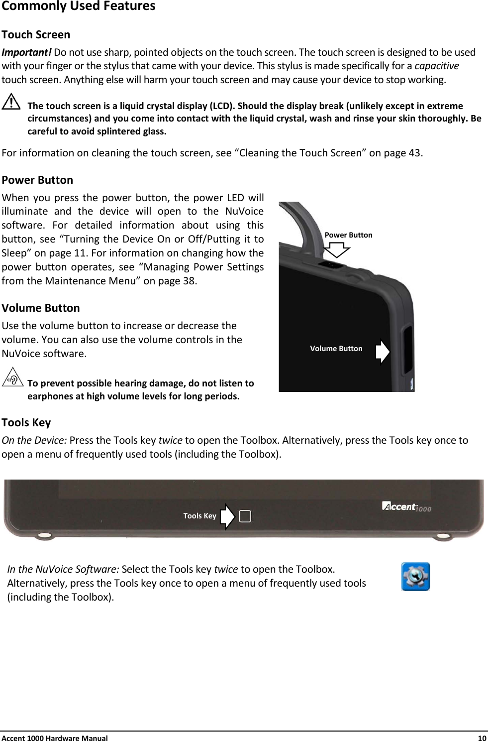 Accent 1000 Hardware Manual    10 Commonly Used Features Touch Screen Important! Do not use sharp, pointed objects on the touch screen. The touch screen is designed to be used with your finger or the stylus that came with your device. This stylus is made specifically for a capacitive touch screen. Anything else will harm your touch screen and may cause your device to stop working.  The touch screen is a liquid crystal display (LCD). Should the display break (unlikely except in extreme circumstances) and you come into contact with the liquid crystal, wash and rinse your skin thoroughly. Be careful to avoid splintered glass. For information on cleaning the touch screen, see “Cleaning the Touch Screen” on page 43. Power Button When you press the power button, the power LED will illuminate and the device will open to the NuVoice software. For detailed information about using this button, see “Turning the Device On or Off/Putting it to Sleep” on page 11. For information on changing how the power button operates, see “Managing Power Settings from the Maintenance Menu” on page 38. Volume Button Use the volume button to increase or decrease the volume. You can also use the volume controls in the NuVoice software.  To prevent possible hearing damage, do not listen to earphones at high volume levels for long periods. Tools Key On the Device: Press the Tools key twice to open the Toolbox. Alternatively, press the Tools key once to open a menu of frequently used tools (including the Toolbox).   In the NuVoice Software: Select the Tools key twice to open the Toolbox. Alternatively, press the Tools key once to open a menu of frequently used tools (including the Toolbox).       Tools Key Power Button Volume Button 