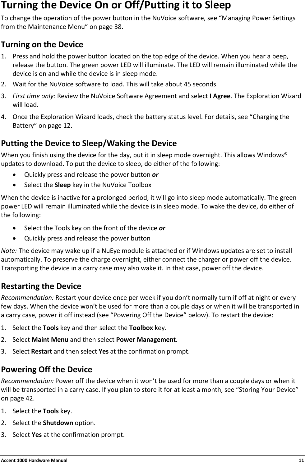 Accent 1000 Hardware Manual    11 Turning the Device On or Off/Putting it to Sleep To change the operation of the power button in the NuVoice software, see “Managing Power Settings from the Maintenance Menu” on page 38. Turning on the Device 1. Press and hold the power button located on the top edge of the device. When you hear a beep, release the button. The green power LED will illuminate. The LED will remain illuminated while the device is on and while the device is in sleep mode. 2. Wait for the NuVoice software to load. This will take about 45 seconds. 3. First time only: Review the NuVoice Software Agreement and select I Agree. The Exploration Wizard will load. 4. Once the Exploration Wizard loads, check the battery status level. For details, see “Charging the Battery” on page 12. Putting the Device to Sleep/Waking the Device When you finish using the device for the day, put it in sleep mode overnight. This allows Windows® updates to download. To put the device to sleep, do either of the following: • Quickly press and release the power button or • Select the Sleep key in the NuVoice Toolbox When the device is inactive for a prolonged period, it will go into sleep mode automatically. The green power LED will remain illuminated while the device is in sleep mode. To wake the device, do either of the following: • Select the Tools key on the front of the device or • Quickly press and release the power button Note: The device may wake up if a NuEye module is attached or if Windows updates are set to install automatically. To preserve the charge overnight, either connect the charger or power off the device. Transporting the device in a carry case may also wake it. In that case, power off the device. Restarting the Device Recommendation: Restart your device once per week if you don’t normally turn if off at night or every few days. When the device won’t be used for more than a couple days or when it will be transported in a carry case, power it off instead (see “Powering Off the Device” below). To restart the device: 1. Select the Tools key and then select the Toolbox key. 2. Select Maint Menu and then select Power Management.  3. Select Restart and then select Yes at the confirmation prompt. Powering Off the Device Recommendation: Power off the device when it won’t be used for more than a couple days or when it will be transported in a carry case. If you plan to store it for at least a month, see “Storing Your Device” on page 42. 1. Select the Tools key. 2. Select the Shutdown option. 3. Select Yes at the confirmation prompt. 