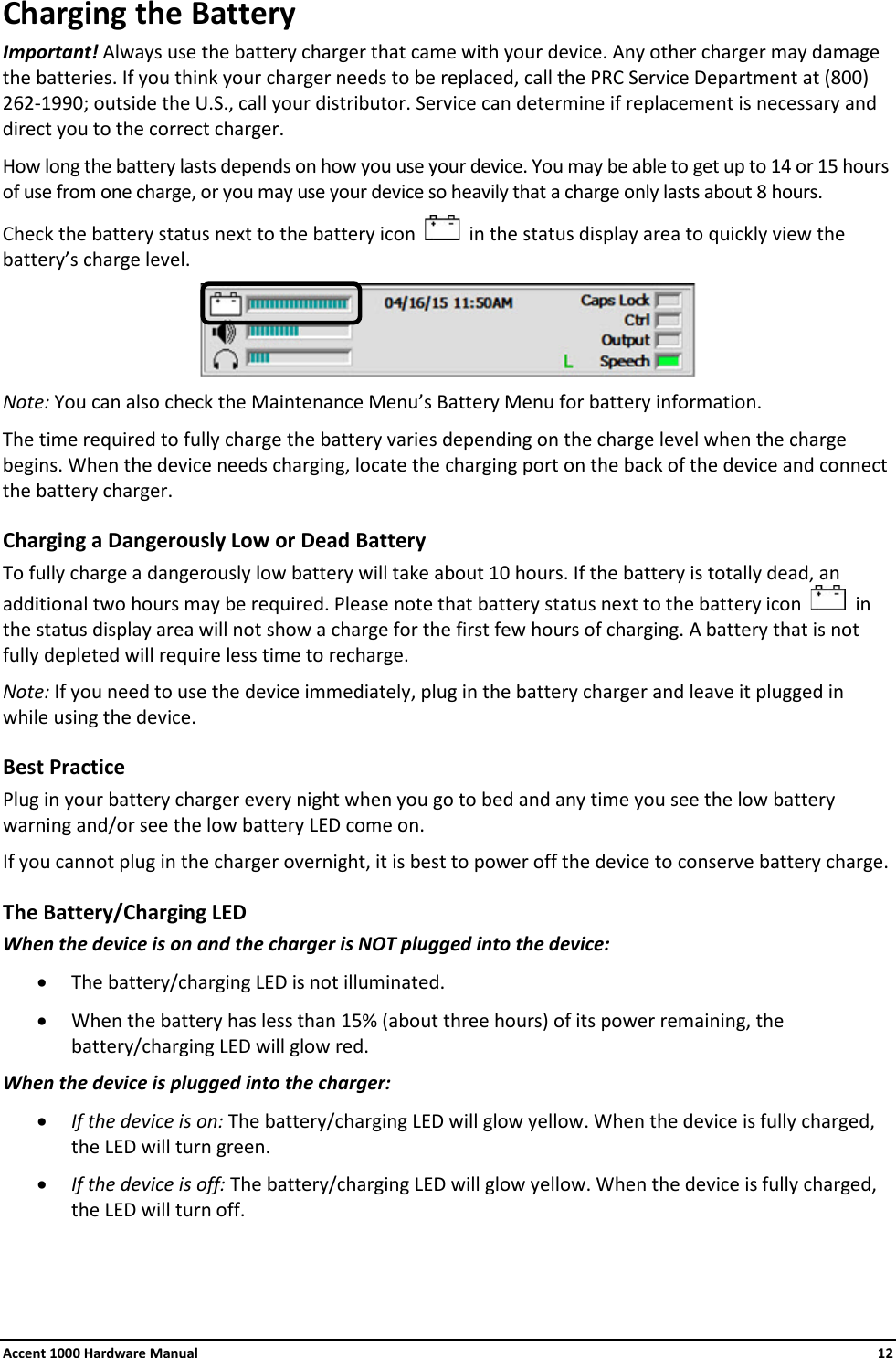 Accent 1000 Hardware Manual    12 Charging the Battery Important! Always use the battery charger that came with your device. Any other charger may damage the batteries. If you think your charger needs to be replaced, call the PRC Service Department at (800) 262-1990; outside the U.S., call your distributor. Service can determine if replacement is necessary and direct you to the correct charger. How long the battery lasts depends on how you use your device. You may be able to get up to 14 or 15 hours of use from one charge, or you may use your device so heavily that a charge only lasts about 8 hours.  Check the battery status next to the battery icon     in the status display area to quickly view the battery’s charge level.  Note: You can also check the Maintenance Menu’s Battery Menu for battery information. The time required to fully charge the battery varies depending on the charge level when the charge begins. When the device needs charging, locate the charging port on the back of the device and connect the battery charger. Charging a Dangerously Low or Dead Battery To fully charge a dangerously low battery will take about 10 hours. If the battery is totally dead, an additional two hours may be required. Please note that battery status next to the battery icon     in the status display area will not show a charge for the first few hours of charging. A battery that is not fully depleted will require less time to recharge. Note: If you need to use the device immediately, plug in the battery charger and leave it plugged in while using the device. Best Practice Plug in your battery charger every night when you go to bed and any time you see the low battery warning and/or see the low battery LED come on. If you cannot plug in the charger overnight, it is best to power off the device to conserve battery charge. The Battery/Charging LED When the device is on and the charger is NOT plugged into the device: • The battery/charging LED is not illuminated. • When the battery has less than 15% (about three hours) of its power remaining, the battery/charging LED will glow red. When the device is plugged into the charger:  • If the device is on: The battery/charging LED will glow yellow. When the device is fully charged, the LED will turn green. • If the device is off: The battery/charging LED will glow yellow. When the device is fully charged, the LED will turn off.    