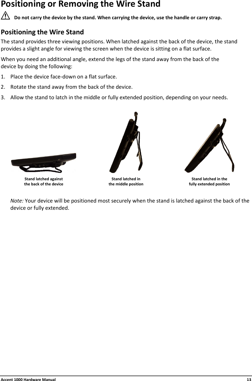 Accent 1000 Hardware Manual    13 Positioning or Removing the Wire Stand  Do not carry the device by the stand. When carrying the device, use the handle or carry strap. Positioning the Wire Stand The stand provides three viewing positions. When latched against the back of the device, the stand provides a slight angle for viewing the screen when the device is sitting on a flat surface. When you need an additional angle, extend the legs of the stand away from the back of the  device by doing the following: 1. Place the device face-down on a flat surface. 2. Rotate the stand away from the back of the device. 3. Allow the stand to latch in the middle or fully extended position, depending on your needs.       Stand latched against the back of the device Stand latched in  the middle position Stand latched in the  fully extended position  Note: Your device will be positioned most securely when the stand is latched against the back of the device or fully extended.                