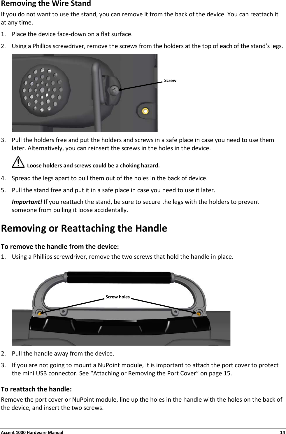 Accent 1000 Hardware Manual    14 Removing the Wire Stand If you do not want to use the stand, you can remove it from the back of the device. You can reattach it at any time. 1. Place the device face-down on a flat surface. 2. Using a Phillips screwdriver, remove the screws from the holders at the top of each of the stand’s legs.  3. Pull the holders free and put the holders and screws in a safe place in case you need to use them later. Alternatively, you can reinsert the screws in the holes in the device.  Loose holders and screws could be a choking hazard. 4. Spread the legs apart to pull them out of the holes in the back of device. 5. Pull the stand free and put it in a safe place in case you need to use it later. Important! If you reattach the stand, be sure to secure the legs with the holders to prevent someone from pulling it loose accidentally. Removing or Reattaching the Handle To remove the handle from the device: 1. Using a Phillips screwdriver, remove the two screws that hold the handle in place.  2. Pull the handle away from the device. 3. If you are not going to mount a NuPoint module, it is important to attach the port cover to protect the mini USB connector. See “Attaching or Removing the Port Cover” on page 15. To reattach the handle: Remove the port cover or NuPoint module, line up the holes in the handle with the holes on the back of the device, and insert the two screws.  Screw Screw holes 