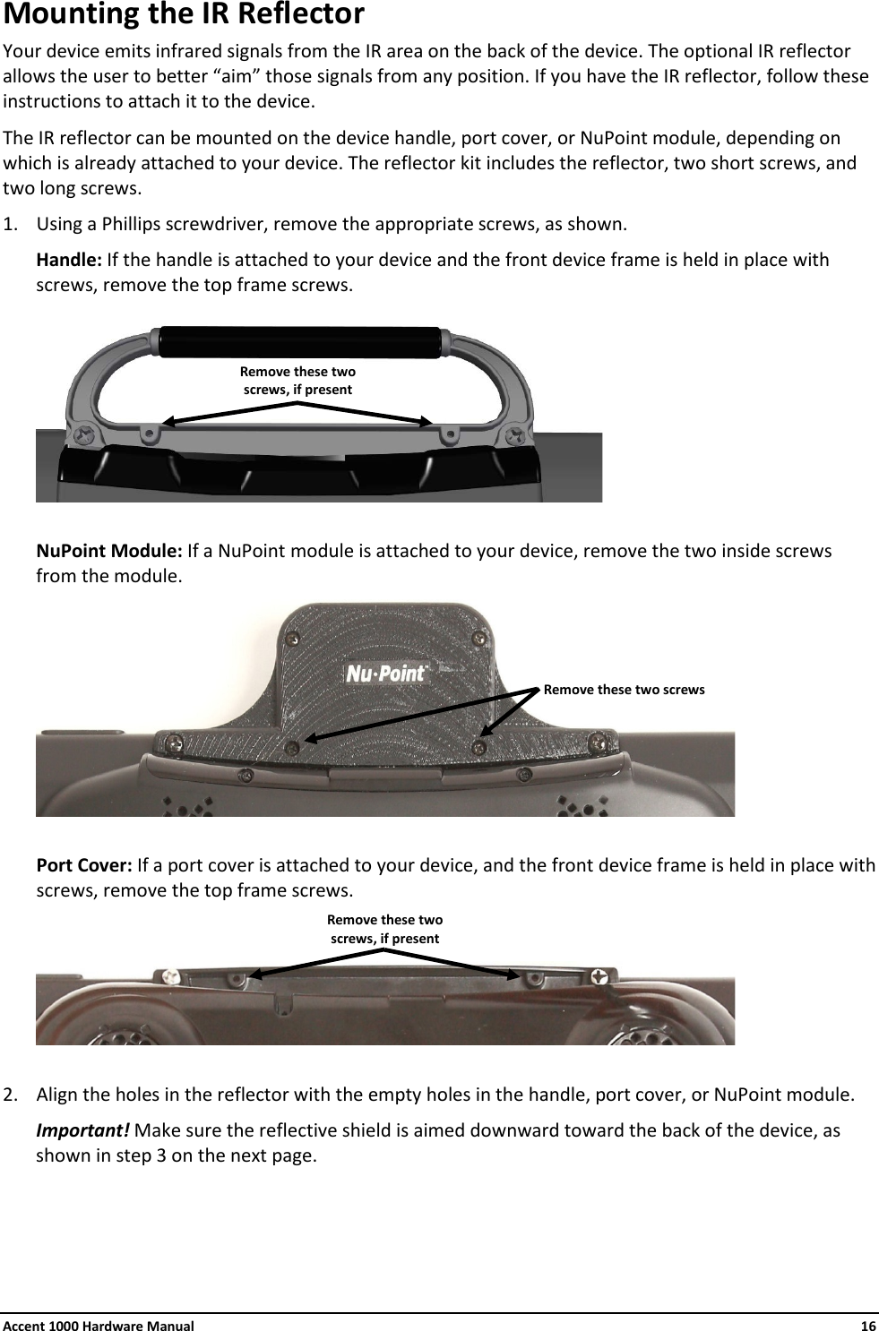 Accent 1000 Hardware Manual    16 Mounting the IR Reflector Your device emits infrared signals from the IR area on the back of the device. The optional IR reflector allows the user to better “aim” those signals from any position. If you have the IR reflector, follow these instructions to attach it to the device. The IR reflector can be mounted on the device handle, port cover, or NuPoint module, depending on which is already attached to your device. The reflector kit includes the reflector, two short screws, and two long screws. 1. Using a Phillips screwdriver, remove the appropriate screws, as shown. Handle: If the handle is attached to your device and the front device frame is held in place with screws, remove the top frame screws.   NuPoint Module: If a NuPoint module is attached to your device, remove the two inside screws from the module.   Port Cover: If a port cover is attached to your device, and the front device frame is held in place with screws, remove the top frame screws.    2. Align the holes in the reflector with the empty holes in the handle, port cover, or NuPoint module. Important! Make sure the reflective shield is aimed downward toward the back of the device, as shown in step 3 on the next page.    Remove these two screws Remove these two screws, if present Remove these two screws, if present 