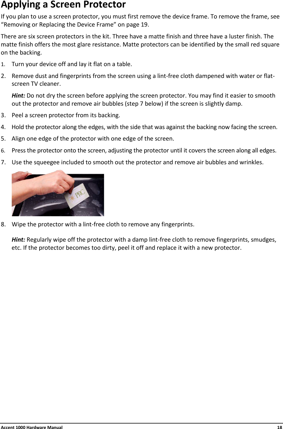 Accent 1000 Hardware Manual    18 Applying a Screen Protector If you plan to use a screen protector, you must first remove the device frame. To remove the frame, see “Removing or Replacing the Device Frame” on page 19. There are six screen protectors in the kit. Three have a matte finish and three have a luster finish. The matte finish offers the most glare resistance. Matte protectors can be identified by the small red square on the backing. 1. Turn your device off and lay it flat on a table. 2. Remove dust and fingerprints from the screen using a lint-free cloth dampened with water or flat-screen TV cleaner.  Hint: Do not dry the screen before applying the screen protector. You may find it easier to smooth out the protector and remove air bubbles (step 7 below) if the screen is slightly damp. 3. Peel a screen protector from its backing. 4. Hold the protector along the edges, with the side that was against the backing now facing the screen. 5. Align one edge of the protector with one edge of the screen. 6. Press the protector onto the screen, adjusting the protector until it covers the screen along all edges. 7. Use the squeegee included to smooth out the protector and remove air bubbles and wrinkles.  8. Wipe the protector with a lint-free cloth to remove any fingerprints. Hint: Regularly wipe off the protector with a damp lint-free cloth to remove fingerprints, smudges, etc. If the protector becomes too dirty, peel it off and replace it with a new protector.               