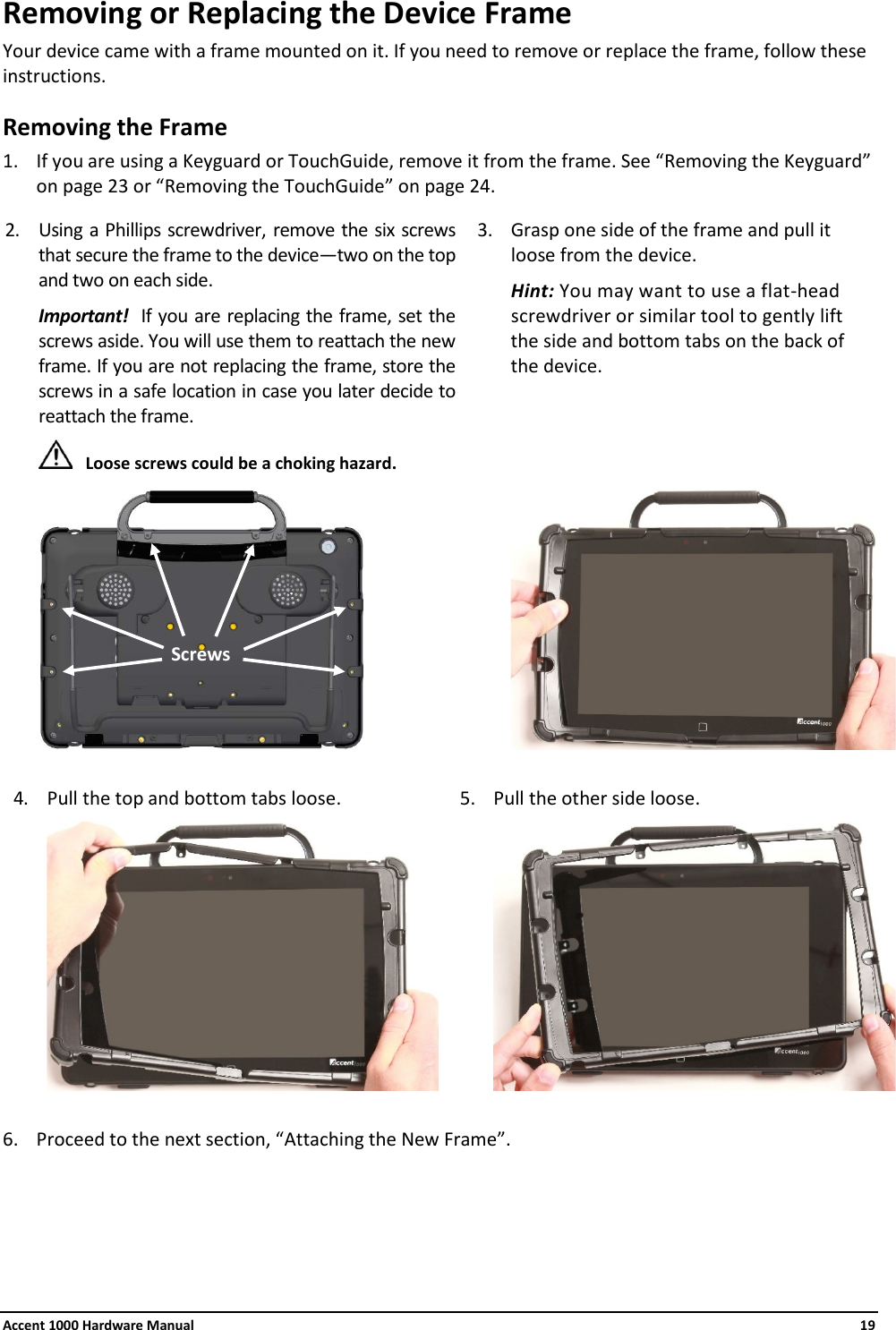 Accent 1000 Hardware Manual    19 Removing or Replacing the Device Frame Your device came with a frame mounted on it. If you need to remove or replace the frame, follow these instructions. Removing the Frame 1. If you are using a Keyguard or TouchGuide, remove it from the frame. See “Removing the Keyguard” on page 23 or “Removing the TouchGuide” on page 24. 2. Using a Phillips screwdriver, remove the six screws that secure the frame to the device—two on the top and two on each side. Important!  If you are replacing the frame, set the screws aside. You will use them to reattach the new frame. If you are not replacing the frame, store the screws in a safe location in case you later decide to reattach the frame.  Loose screws could be a choking hazard.  3. Grasp one side of the frame and pull it  loose from the device. Hint: You may want to use a flat-head screwdriver or similar tool to gently lift  the side and bottom tabs on the back of  the device.    4. Pull the top and bottom tabs loose. 5. Pull the other side loose.    6. Proceed to the next section, “Attaching the New Frame”.    Screws 