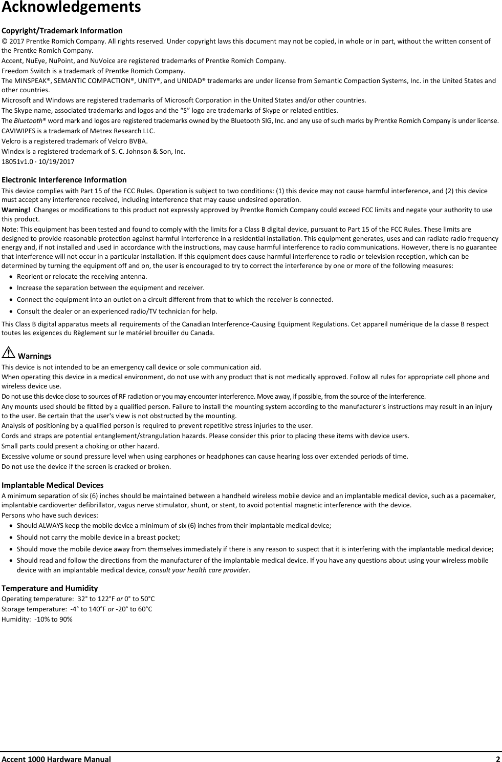 Accent 1000 Hardware Manual    2 Acknowledgements Copyright/Trademark Information © 2017 Prentke Romich Company. All rights reserved. Under copyright laws this document may not be copied, in whole or in part, without the written consent of the Prentke Romich Company. Accent, NuEye, NuPoint, and NuVoice are registered trademarks of Prentke Romich Company. Freedom Switch is a trademark of Prentke Romich Company. The MINSPEAK®, SEMANTIC COMPACTION®, UNITY®, and UNIDAD® trademarks are under license from Semantic Compaction Systems, Inc. in the United States and other countries. Microsoft and Windows are registered trademarks of Microsoft Corporation in the United States and/or other countries. The Skype name, associated trademarks and logos and the “S” logo are trademarks of Skype or related entities. The Bluetooth® word mark and logos are registered trademarks owned by the Bluetooth SIG, Inc. and any use of such marks by Prentke Romich Company is under license. CAVIWIPES is a trademark of Metrex Research LLC. Velcro is a registered trademark of Velcro BVBA. Windex is a registered trademark of S. C. Johnson &amp; Son, Inc. 18051v1.0 ∙ 10/19/2017 Electronic Interference Information This device complies with Part 15 of the FCC Rules. Operation is subject to two conditions: (1) this device may not cause harmful interference, and (2) this device must accept any interference received, including interference that may cause undesired operation. Warning!  Changes or modifications to this product not expressly approved by Prentke Romich Company could exceed FCC limits and negate your authority to use this product.   Note: This equipment has been tested and found to comply with the limits for a Class B digital device, pursuant to Part 15 of the FCC Rules. These limits are designed to provide reasonable protection against harmful interference in a residential installation. This equipment generates, uses and can radiate radio frequency energy and, if not installed and used in accordance with the instructions, may cause harmful interference to radio communications. However, there is no guarantee that interference will not occur in a particular installation. If this equipment does cause harmful interference to radio or television reception, which can be determined by turning the equipment off and on, the user is encouraged to try to correct the interference by one or more of the following measures: • Reorient or relocate the receiving antenna. • Increase the separation between the equipment and receiver. • Connect the equipment into an outlet on a circuit different from that to which the receiver is connected. • Consult the dealer or an experienced radio/TV technician for help.  This Class B digital apparatus meets all requirements of the Canadian Interference-Causing Equipment Regulations. Cet appareil numérique de la classe B respect toutes les exigences du Règlement sur le matériel brouiller du Canada.  Warnings This device is not intended to be an emergency call device or sole communication aid. When operating this device in a medical environment, do not use with any product that is not medically approved. Follow all rules for appropriate cell phone and wireless device use. Do not use this device close to sources of RF radiation or you may encounter interference. Move away, if possible, from the source of the interference. Any mounts used should be fitted by a qualified person. Failure to install the mounting system according to the manufacturer&apos;s instructions may result in an injury to the user. Be certain that the user&apos;s view is not obstructed by the mounting. Analysis of positioning by a qualified person is required to prevent repetitive stress injuries to the user. Cords and straps are potential entanglement/strangulation hazards. Please consider this prior to placing these items with device users. Small parts could present a choking or other hazard. Excessive volume or sound pressure level when using earphones or headphones can cause hearing loss over extended periods of time. Do not use the device if the screen is cracked or broken. Implantable Medical Devices A minimum separation of six (6) inches should be maintained between a handheld wireless mobile device and an implantable medical device, such as a pacemaker, implantable cardioverter defibrillator, vagus nerve stimulator, shunt, or stent, to avoid potential magnetic interference with the device. Persons who have such devices: • Should ALWAYS keep the mobile device a minimum of six (6) inches from their implantable medical device; • Should not carry the mobile device in a breast pocket; • Should move the mobile device away from themselves immediately if there is any reason to suspect that it is interfering with the implantable medical device; • Should read and follow the directions from the manufacturer of the implantable medical device. If you have any questions about using your wireless mobile device with an implantable medical device, consult your health care provider. Temperature and Humidity Operating temperature:  32° to 122°F or 0° to 50°C Storage temperature:  -4° to 140°F or -20° to 60°C Humidity:  -10% to 90%    