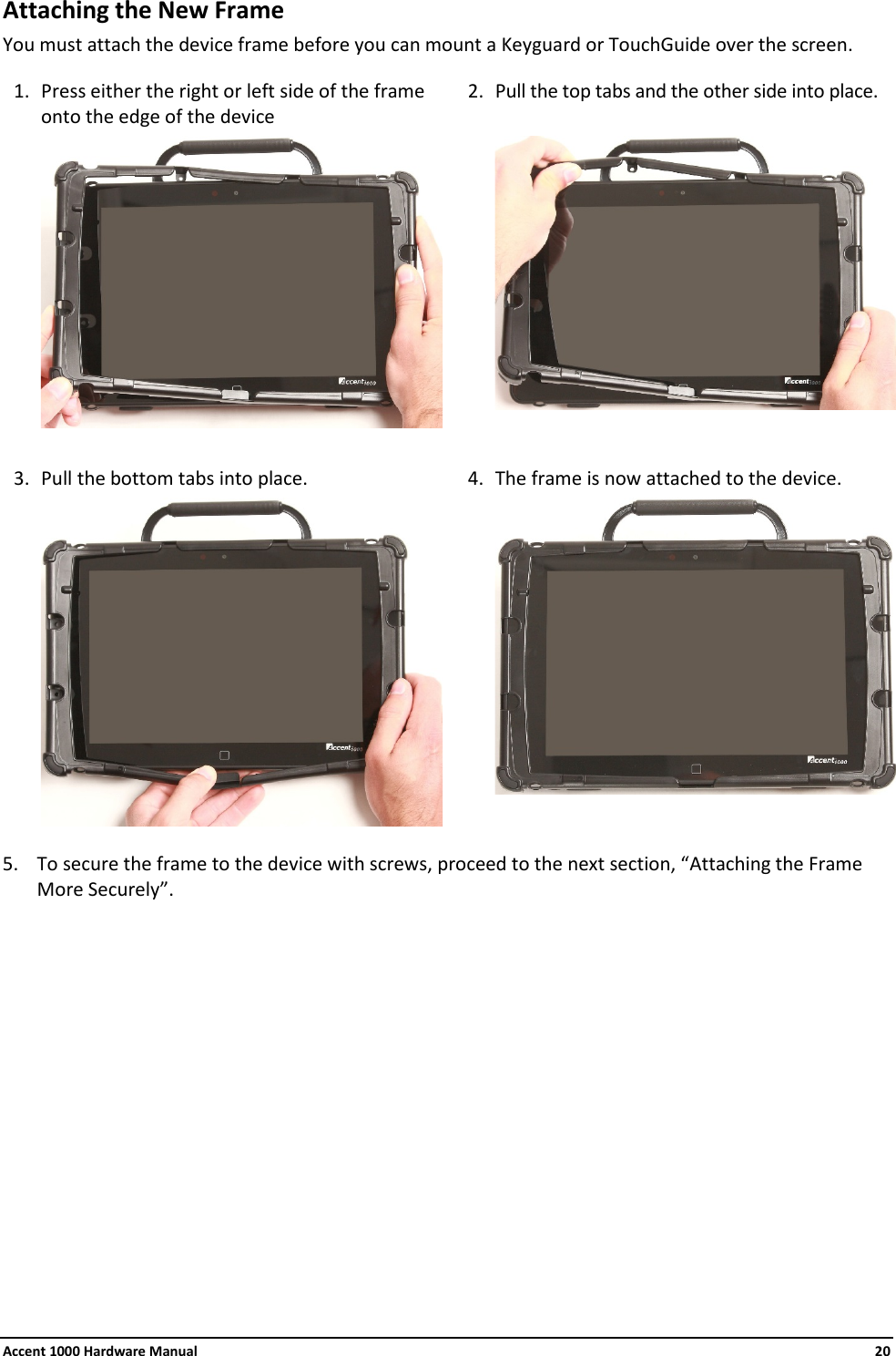 Accent 1000 Hardware Manual    20 Attaching the New Frame You must attach the device frame before you can mount a Keyguard or TouchGuide over the screen.  1. Press either the right or left side of the frame onto the edge of the device 2. Pull the top tabs and the other side into place.         3. Pull the bottom tabs into place. 4. The frame is now attached to the device.        5. To secure the frame to the device with screws, proceed to the next section, “Attaching the Frame More Securely”.            