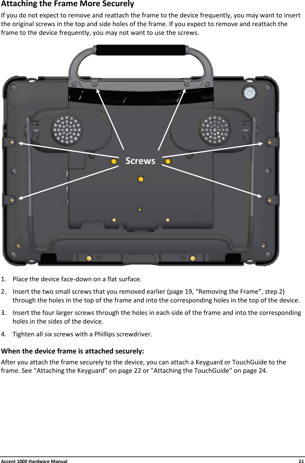 Accent 1000 Hardware Manual    21 Attaching the Frame More Securely If you do not expect to remove and reattach the frame to the device frequently, you may want to insert the original screws in the top and side holes of the frame. If you expect to remove and reattach the frame to the device frequently, you may not want to use the screws.   1. Place the device face-down on a flat surface. 2. Insert the two small screws that you removed earlier (page 19, “Removing the Frame”, step 2) through the holes in the top of the frame and into the corresponding holes in the top of the device. 3. Insert the four larger screws through the holes in each side of the frame and into the corresponding holes in the sides of the device. 4. Tighten all six screws with a Phillips screwdriver. When the device frame is attached securely: After you attach the frame securely to the device, you can attach a Keyguard or TouchGuide to the frame. See “Attaching the Keyguard” on page 22 or “Attaching the TouchGuide” on page 24.       Screws 