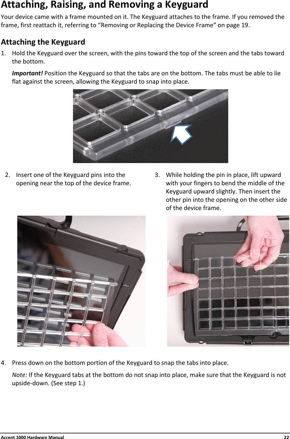 Accent 1000 Hardware Manual    22 Attaching, Raising, and Removing a Keyguard Your device came with a frame mounted on it. The Keyguard attaches to the frame. If you removed the frame, first reattach it, referring to “Removing or Replacing the Device Frame” on page 19. Attaching the Keyguard 1. Hold the Keyguard over the screen, with the pins toward the top of the screen and the tabs toward the bottom. Important! Position the Keyguard so that the tabs are on the bottom. The tabs must be able to lie flat against the screen, allowing the Keyguard to snap into place.  2. Insert one of the Keyguard pins into the opening near the top of the device frame. 3. While holding the pin in place, lift upward with your fingers to bend the middle of the Keyguard upward slightly. Then insert the other pin into the opening on the other side of the device frame.                      4. Press down on the bottom portion of the Keyguard to snap the tabs into place. Note: If the Keyguard tabs at the bottom do not snap into place, make sure that the Keyguard is not upside-down. (See step 1.)    