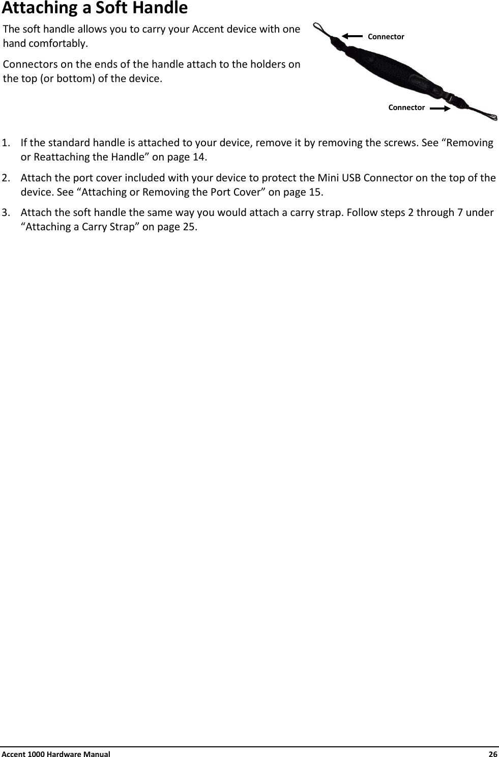 Accent 1000 Hardware Manual    26 Attaching a Soft Handle The soft handle allows you to carry your Accent device with one hand comfortably.  Connectors on the ends of the handle attach to the holders on the top (or bottom) of the device.   1. If the standard handle is attached to your device, remove it by removing the screws. See “Removing or Reattaching the Handle” on page 14. 2. Attach the port cover included with your device to protect the Mini USB Connector on the top of the device. See “Attaching or Removing the Port Cover” on page 15. 3. Attach the soft handle the same way you would attach a carry strap. Follow steps 2 through 7 under “Attaching a Carry Strap” on page 25.                         Connector Connector 