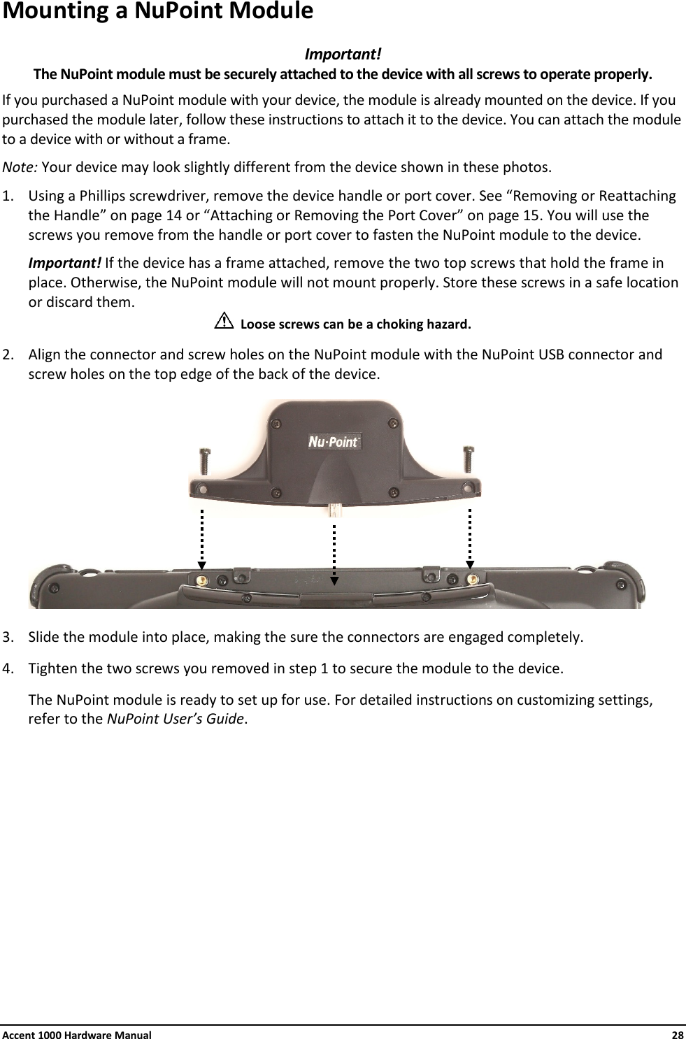 Accent 1000 Hardware Manual    28 Mounting a NuPoint Module Important!  The NuPoint module must be securely attached to the device with all screws to operate properly. If you purchased a NuPoint module with your device, the module is already mounted on the device. If you purchased the module later, follow these instructions to attach it to the device. You can attach the module to a device with or without a frame. Note: Your device may look slightly different from the device shown in these photos. 1. Using a Phillips screwdriver, remove the device handle or port cover. See “Removing or Reattaching the Handle” on page 14 or “Attaching or Removing the Port Cover” on page 15. You will use the screws you remove from the handle or port cover to fasten the NuPoint module to the device. Important! If the device has a frame attached, remove the two top screws that hold the frame in place. Otherwise, the NuPoint module will not mount properly. Store these screws in a safe location or discard them.   Loose screws can be a choking hazard. 2. Align the connector and screw holes on the NuPoint module with the NuPoint USB connector and screw holes on the top edge of the back of the device.        3. Slide the module into place, making the sure the connectors are engaged completely. 4. Tighten the two screws you removed in step 1 to secure the module to the device. The NuPoint module is ready to set up for use. For detailed instructions on customizing settings, refer to the NuPoint User’s Guide.          