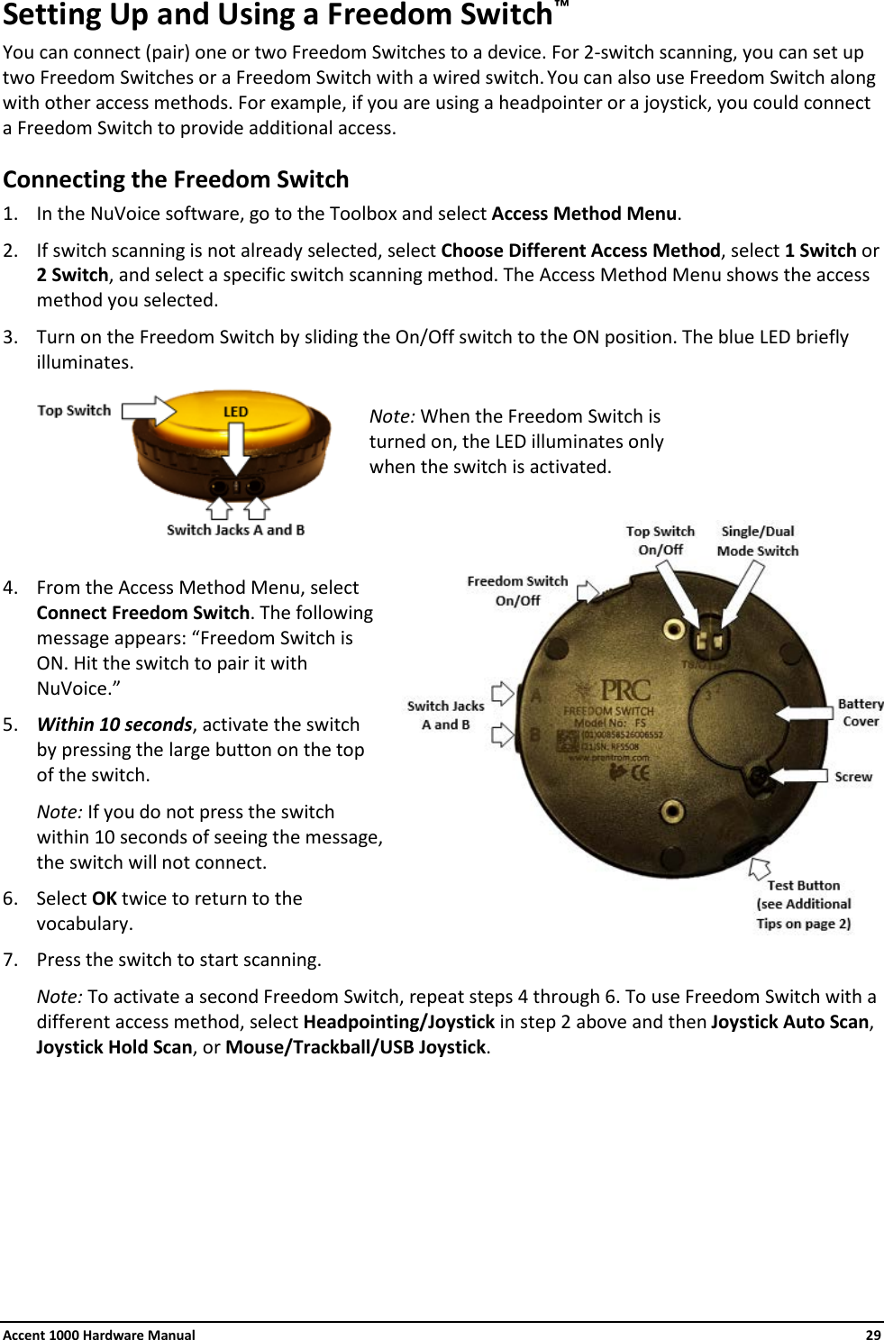 Accent 1000 Hardware Manual    29 Setting Up and Using a Freedom Switch™ You can connect (pair) one or two Freedom Switches to a device. For 2-switch scanning, you can set up two Freedom Switches or a Freedom Switch with a wired switch. You can also use Freedom Switch along with other access methods. For example, if you are using a headpointer or a joystick, you could connect a Freedom Switch to provide additional access. Connecting the Freedom Switch 1. In the NuVoice software, go to the Toolbox and select Access Method Menu. 2. If switch scanning is not already selected, select Choose Different Access Method, select 1 Switch or 2 Switch, and select a specific switch scanning method. The Access Method Menu shows the access method you selected. 3. Turn on the Freedom Switch by sliding the On/Off switch to the ON position. The blue LED briefly illuminates.   4. From the Access Method Menu, select Connect Freedom Switch. The following message appears: “Freedom Switch is ON. Hit the switch to pair it with NuVoice.” 5. Within 10 seconds, activate the switch by pressing the large button on the top of the switch. Note: If you do not press the switch within 10 seconds of seeing the message, the switch will not connect. 6. Select OK twice to return to the vocabulary. 7. Press the switch to start scanning. Note: To activate a second Freedom Switch, repeat steps 4 through 6. To use Freedom Switch with a different access method, select Headpointing/Joystick in step 2 above and then Joystick Auto Scan, Joystick Hold Scan, or Mouse/Trackball/USB Joystick.        Note: When the Freedom Switch is turned on, the LED illuminates only when the switch is activated. 