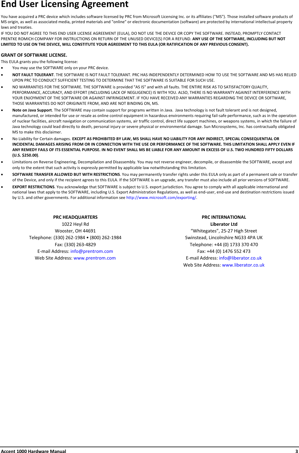 Accent 1000 Hardware Manual    3 End User Licensing Agreement You have acquired a PRC device which includes software licensed by PRC from Microsoft Licensing Inc. or its affiliates (&quot;MS&quot;). Those installed software products of MS origin, as well as associated media, printed materials and &quot;online&quot; or electronic documentation (software) are protected by international intellectual property laws and treaties.  IF YOU DO NOT AGREE TO THIS END USER LICENSE AGREEMENT (EULA), DO NOT USE THE DEVICE OR COPY THE SOFTWARE. INSTEAD, PROMPTLY CONTACT PRENTKE ROMICH COMPANY FOR INSTRUCTIONS ON RETURN OF THE UNUSED DEVICE(S) FOR A REFUND. ANY USE OF THE SOFTWARE, INCLUDING BUT NOT LIMITED TO USE ON THE DEVICE, WILL CONSTITUTE YOUR AGREEMENT TO THIS EULA (OR RATIFICATION OF ANY PREVIOUS CONSENT). GRANT OF SOFTWARE LICENSE.   This EULA grants you the following license: • You may use the SOFTWARE only on your PRC device. • NOT FAULT TOLERANT. THE SOFTWARE IS NOT FAULT TOLERANT. PRC HAS INDEPENDENTLY DETERMINED HOW TO USE THE SOFTWARE AND MS HAS RELIED UPON PRC TO CONDUCT SUFFICIENT TESTING TO DETERMINE THAT THE SOFTWARE IS SUITABLE FOR SUCH USE. • NO WARRANTIES FOR THE SOFTWARE. THE SOFTWARE is provided &quot;AS IS&quot; and with all faults. THE ENTIRE RISK AS TO SATISFACTORY QUALITY, PERFORMANCE, ACCURACY, AND EFFORT (INCLUDING LACK OF NEGLIGENCE) IS WITH YOU. ALSO, THERE IS NO WARRANTY AGAINST INTERFERENCE WITH YOUR ENJOYMENT OF THE SOFTWARE OR AGAINST INFRINGEMENT. IF YOU HAVE RECEIVED ANY WARRANTIES REGARDING THE DEVICE OR SOFTWARE, THOSE WARRANTIES DO NOT ORIGINATE FROM, AND ARE NOT BINDING ON, MS.  • Note on Java Support. The SOFTWARE may contain support for programs written in Java.  Java technology is not fault tolerant and is not designed, manufactured, or intended for use or resale as online control equipment in hazardous environments requiring fail-safe performance, such as in the operation of nuclear facilities, aircraft navigation or communication systems, air traffic control, direct life support machines, or weapons systems, in which the failure of Java technology could lead directly to death, personal injury or severe physical or environmental damage. Sun Microsystems, Inc. has contractually obligated MS to make this disclaimer. • No Liability for Certain damages. EXCEPT AS PROHIBITED BY LAW, MS SHALL HAVE NO LIABILITY FOR ANY INDIRECT, SPECIAL CONSEQUENTIAL OR INCIDENTAL DAMAGES ARISING FROM OR IN CONNECTION WITH THE USE OR PERFORMANCE OF THE SOFTWARE. THIS LIMITATION SHALL APPLY EVEN IF ANY REMEDY FAILS OF ITS ESSENTIAL PURPOSE. IN NO EVENT SHALL MS BE LIABLE FOR ANY AMOUNT IN EXCESS OF U.S. TWO HUNDRED FIFTY DOLLARS (U.S. $250.00). • Limitations on Reverse Engineering, Decompilation and Disassembly. You may not reverse engineer, decompile, or disassemble the SOFTWARE, except and only to the extent that such activity is expressly permitted by applicable law notwithstanding this limitation. • SOFTWARE TRANSFER ALLOWED BUT WITH RESTRICTIONS. You may permanently transfer rights under this EULA only as part of a permanent sale or transfer of the Device, and only if the recipient agrees to this EULA. If the SOFTWARE is an upgrade, any transfer must also include all prior versions of SOFTWARE. • EXPORT RESTRICTIONS. You acknowledge that SOFTWARE is subject to U.S. export jurisdiction. You agree to comply with all applicable international and national laws that apply to the SOFTWARE, including U.S. Export Administration Regulations, as well as end-user, end-use and destination restrictions issued by U.S. and other governments. For additional information see http://www.microsoft.com/exporting/.  PRC HEADQUARTERS 1022 Heyl Rd Wooster, OH 44691 Telephone: (330) 262-1984 • (800) 262-1984 Fax: (330) 263-4829 E-mail Address: info@prentrom.com Web Site Address: www.prentrom.com PRC INTERNATIONAL Liberator Ltd “Whitegates”, 25-27 High Street Swinstead, Lincolnshire NG33 4PA UK Telephone: +44 (0) 1733 370 470 Fax: +44 (0) 1476 552 473 E-mail Address: info@liberator.co.uk Web Site Address: www.liberator.co.uk     