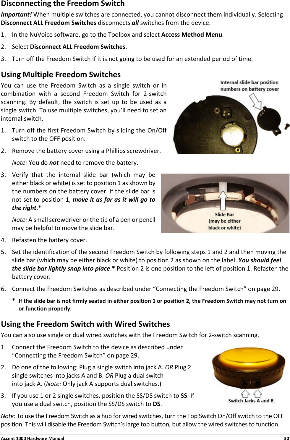 Accent 1000 Hardware Manual    30 Disconnecting the Freedom Switch Important! When multiple switches are connected, you cannot disconnect them individually. Selecting Disconnect ALL Freedom Switches disconnects all switches from the device.  1. In the NuVoice software, go to the Toolbox and select Access Method Menu. 2. Select Disconnect ALL Freedom Switches. 3. Turn off the Freedom Switch if it is not going to be used for an extended period of time. Using Multiple Freedom Switches You can use the Freedom Switch as a single switch or in combination with a second Freedom Switch for 2-switch scanning. By default, the switch is set up to be used as a single switch. To use multiple switches, you’ll need to set an internal switch.  1. Turn off the first Freedom Switch by sliding the On/Off switch to the OFF position.  2. Remove the battery cover using a Phillips screwdriver. Note: You do not need to remove the battery. 3. Verify that the internal slide bar (which may be either black or white) is set to position 1 as shown by the numbers on the battery cover. If the slide bar is not set to position 1, move it as far as it will go to the right.*  Note: A small screwdriver or the tip of a pen or pencil may be helpful to move the slide bar. 4. Refasten the battery cover. 5. Set the identification of the second Freedom Switch by following steps 1 and 2 and then moving the slide bar (which may be either black or white) to position 2 as shown on the label. You should feel the slide bar lightly snap into place.* Position 2 is one position to the left of position 1. Refasten the battery cover.  6. Connect the Freedom Switches as described under “Connecting the Freedom Switch” on page 29. * If the slide bar is not firmly seated in either position 1 or position 2, the Freedom Switch may not turn on or function properly. Using the Freedom Switch with Wired Switches You can also use single or dual wired switches with the Freedom Switch for 2-switch scanning. 1. Connect the Freedom Switch to the device as described under “Connecting the Freedom Switch” on page 29. 2. Do one of the following: Plug a single switch into jack A. OR Plug 2 single switches into jacks A and B. OR Plug a dual switch  into jack A. (Note: Only jack A supports dual switches.) 3. If you use 1 or 2 single switches, position the SS/DS switch to SS. If you use a dual switch, position the SS/DS switch to DS. Note: To use the Freedom Switch as a hub for wired switches, turn the Top Switch On/Off switch to the OFF position. This will disable the Freedom Switch’s large top button, but allow the wired switches to function. 