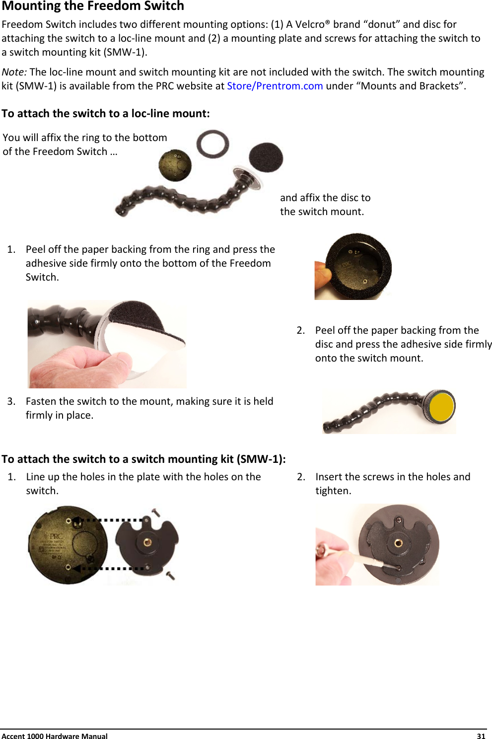 Accent 1000 Hardware Manual    31 Mounting the Freedom Switch Freedom Switch includes two different mounting options: (1) A Velcro® brand “donut” and disc for attaching the switch to a loc-line mount and (2) a mounting plate and screws for attaching the switch to a switch mounting kit (SMW-1).  Note: The loc-line mount and switch mounting kit are not included with the switch. The switch mounting kit (SMW-1) is available from the PRC website at Store/Prentrom.com under “Mounts and Brackets”. To attach the switch to a loc-line mount:          1. Peel off the paper backing from the ring and press the adhesive side firmly onto the bottom of the Freedom Switch.                    2. Peel off the paper backing from the disc and press the adhesive side firmly onto the switch mount. 3. Fasten the switch to the mount, making sure it is held firmly in place.              To attach the switch to a switch mounting kit (SMW-1): 1. Line up the holes in the plate with the holes on the switch.  2. Insert the screws in the holes and tighten.           You will affix the ring to the bottom of the Freedom Switch … and affix the disc to the switch mount. 
