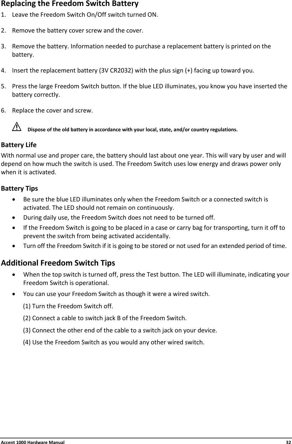 Accent 1000 Hardware Manual    32 Replacing the Freedom Switch Battery 1. Leave the Freedom Switch On/Off switch turned ON. 2. Remove the battery cover screw and the cover. 3. Remove the battery. Information needed to purchase a replacement battery is printed on the battery. 4. Insert the replacement battery (3V CR2032) with the plus sign (+) facing up toward you. 5. Press the large Freedom Switch button. If the blue LED illuminates, you know you have inserted the battery correctly. 6. Replace the cover and screw.  Dispose of the old battery in accordance with your local, state, and/or country regulations. Battery Life With normal use and proper care, the battery should last about one year. This will vary by user and will depend on how much the switch is used. The Freedom Switch uses low energy and draws power only when it is activated. Battery Tips • Be sure the blue LED illuminates only when the Freedom Switch or a connected switch is activated. The LED should not remain on continuously. • During daily use, the Freedom Switch does not need to be turned off. • If the Freedom Switch is going to be placed in a case or carry bag for transporting, turn it off to prevent the switch from being activated accidentally. • Turn off the Freedom Switch if it is going to be stored or not used for an extended period of time. Additional Freedom Switch Tips • When the top switch is turned off, press the Test button. The LED will illuminate, indicating your Freedom Switch is operational. • You can use your Freedom Switch as though it were a wired switch. (1) Turn the Freedom Switch off. (2) Connect a cable to switch jack B of the Freedom Switch. (3) Connect the other end of the cable to a switch jack on your device. (4) Use the Freedom Switch as you would any other wired switch.        
