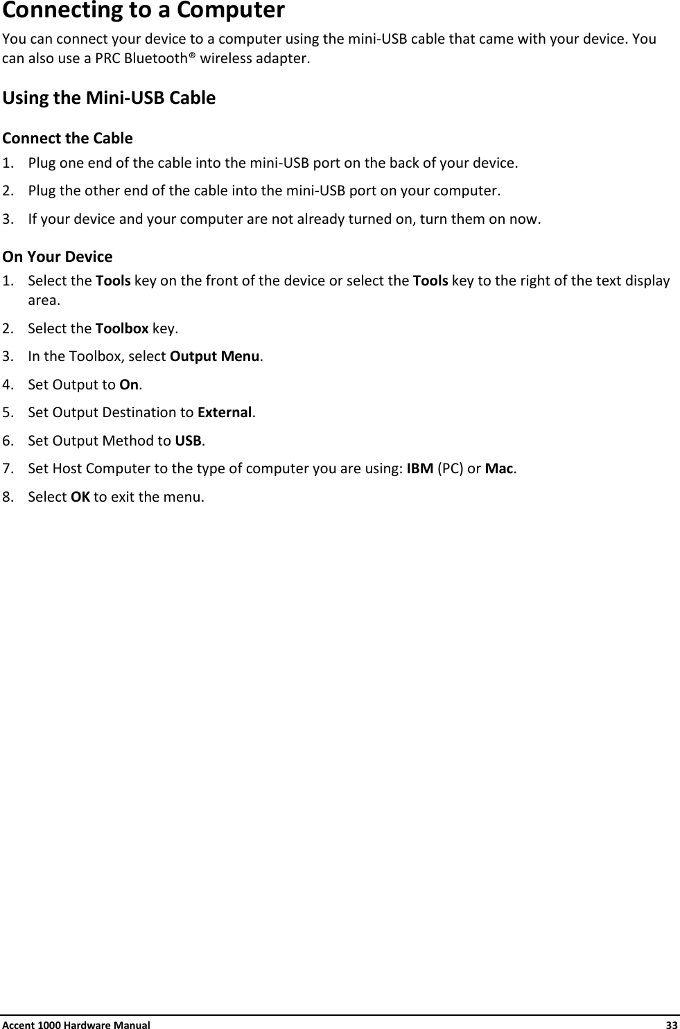 Accent 1000 Hardware Manual    33 Connecting to a Computer You can connect your device to a computer using the mini-USB cable that came with your device. You can also use a PRC Bluetooth® wireless adapter. Using the Mini-USB Cable Connect the Cable 1. Plug one end of the cable into the mini-USB port on the back of your device. 2. Plug the other end of the cable into the mini-USB port on your computer.  3. If your device and your computer are not already turned on, turn them on now. On Your Device 1. Select the Tools key on the front of the device or select the Tools key to the right of the text display area. 2. Select the Toolbox key. 3. In the Toolbox, select Output Menu. 4. Set Output to On. 5. Set Output Destination to External. 6. Set Output Method to USB. 7. Set Host Computer to the type of computer you are using: IBM (PC) or Mac. 8. Select OK to exit the menu.                   