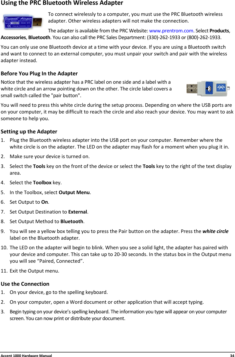 Accent 1000 Hardware Manual    34 Using the PRC Bluetooth Wireless Adapter  To connect wirelessly to a computer, you must use the PRC Bluetooth wireless adapter. Other wireless adapters will not make the connection. The adapter is available from the PRC Website: www.prentrom.com. Select Products, Accessories, Bluetooth. You can also call the PRC Sales Department: (330)-262-1933 or (800)-262-1933. You can only use one Bluetooth device at a time with your device. If you are using a Bluetooth switch and want to connect to an external computer, you must unpair your switch and pair with the wireless adapter instead. Before You Plug In the Adapter Notice that the wireless adapter has a PRC label on one side and a label with a white circle and an arrow pointing down on the other. The circle label covers a small switch called the &quot;pair button&quot;. You will need to press this white circle during the setup process. Depending on where the USB ports are on your computer, it may be difficult to reach the circle and also reach your device. You may want to ask someone to help you. Setting up the Adapter 1. Plug the Bluetooth wireless adapter into the USB port on your computer. Remember where the white circle is on the adapter. The LED on the adapter may flash for a moment when you plug it in. 2. Make sure your device is turned on.  3. Select the Tools key on the front of the device or select the Tools key to the right of the text display area. 4. Select the Toolbox key. 5. In the Toolbox, select Output Menu. 6. Set Output to On. 7. Set Output Destination to External. 8. Set Output Method to Bluetooth. 9. You will see a yellow box telling you to press the Pair button on the adapter. Press the white circle label on the Bluetooth adapter. 10. The LED on the adapter will begin to blink. When you see a solid light, the adapter has paired with your device and computer. This can take up to 20-30 seconds. In the status box in the Output menu you will see “Paired, Connected”. 11. Exit the Output menu. Use the Connection 1. On your device, go to the spelling keyboard. 2. On your computer, open a Word document or other application that will accept typing. 3. Begin typing on your device’s spelling keyboard. The information you type will appear on your computer screen. You can now print or distribute your document.    
