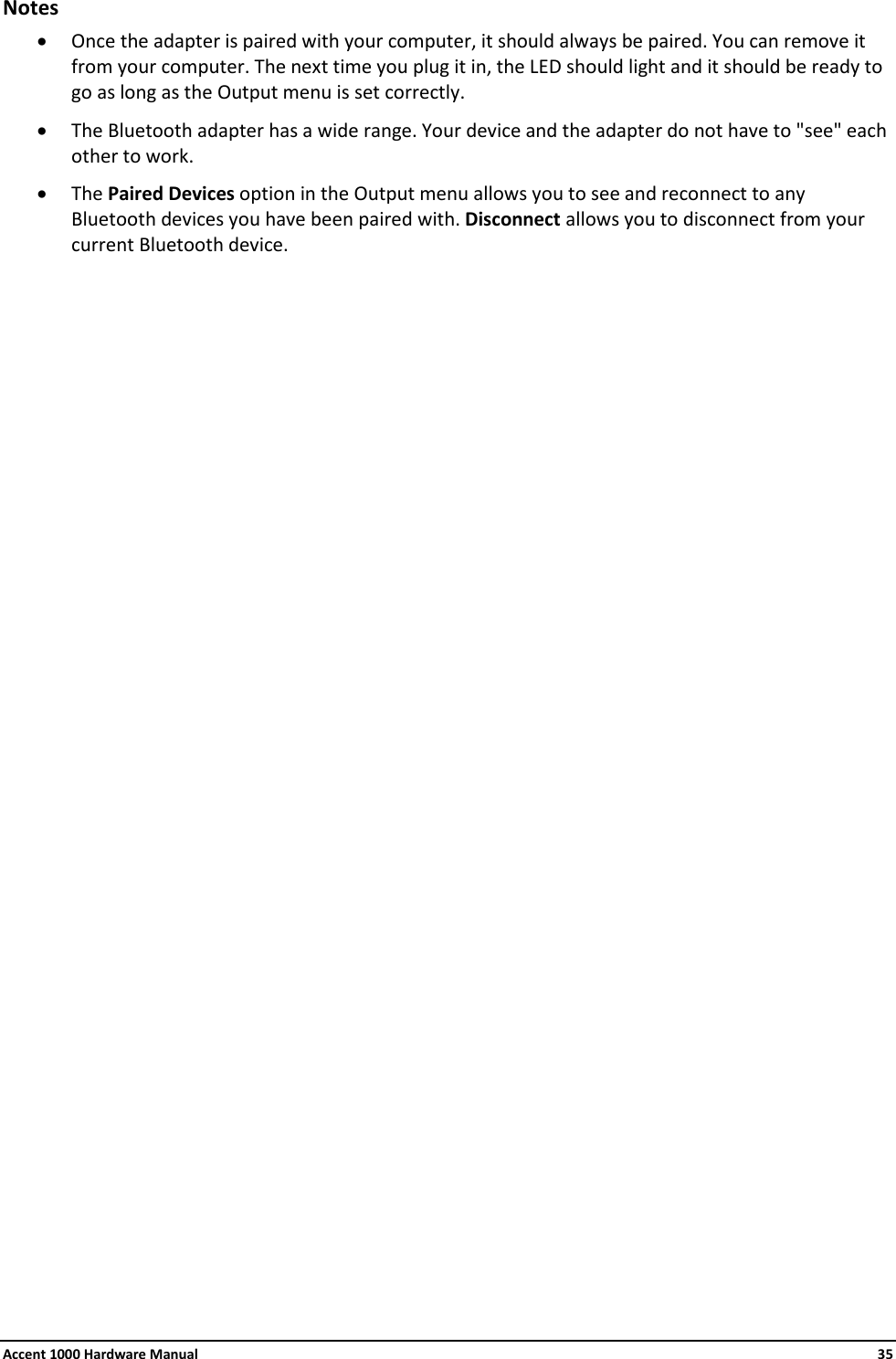 Accent 1000 Hardware Manual    35 Notes • Once the adapter is paired with your computer, it should always be paired. You can remove it from your computer. The next time you plug it in, the LED should light and it should be ready to go as long as the Output menu is set correctly. • The Bluetooth adapter has a wide range. Your device and the adapter do not have to &quot;see&quot; each other to work. • The Paired Devices option in the Output menu allows you to see and reconnect to any Bluetooth devices you have been paired with. Disconnect allows you to disconnect from your current Bluetooth device.                              