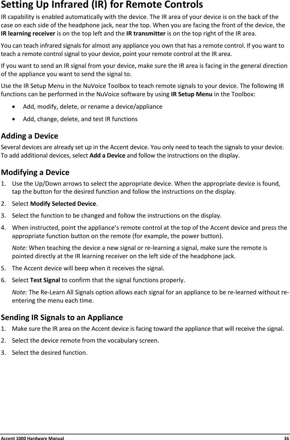 Accent 1000 Hardware Manual    36 Setting Up Infrared (IR) for Remote Controls IR capability is enabled automatically with the device. The IR area of your device is on the back of the case on each side of the headphone jack, near the top. When you are facing the front of the device, the IR learning receiver is on the top left and the IR transmitter is on the top right of the IR area. You can teach infrared signals for almost any appliance you own that has a remote control. If you want to teach a remote control signal to your device, point your remote control at the IR area. If you want to send an IR signal from your device, make sure the IR area is facing in the general direction of the appliance you want to send the signal to. Use the IR Setup Menu in the NuVoice Toolbox to teach remote signals to your device. The following IR functions can be performed in the NuVoice software by using IR Setup Menu in the Toolbox: • Add, modify, delete, or rename a device/appliance • Add, change, delete, and test IR functions Adding a Device Several devices are already set up in the Accent device. You only need to teach the signals to your device. To add additional devices, select Add a Device and follow the instructions on the display. Modifying a Device 1. Use the Up/Down arrows to select the appropriate device. When the appropriate device is found, tap the button for the desired function and follow the instructions on the display. 2. Select Modify Selected Device. 3. Select the function to be changed and follow the instructions on the display. 4. When instructed, point the appliance’s remote control at the top of the Accent device and press the appropriate function button on the remote (for example, the power button). Note: When teaching the device a new signal or re-learning a signal, make sure the remote is pointed directly at the IR learning receiver on the left side of the headphone jack. 5. The Accent device will beep when it receives the signal. 6. Select Test Signal to confirm that the signal functions properly. Note: The Re-Learn All Signals option allows each signal for an appliance to be re-learned without re-entering the menu each time. Sending IR Signals to an Appliance 1. Make sure the IR area on the Accent device is facing toward the appliance that will receive the signal. 2. Select the device remote from the vocabulary screen. 3. Select the desired function.       