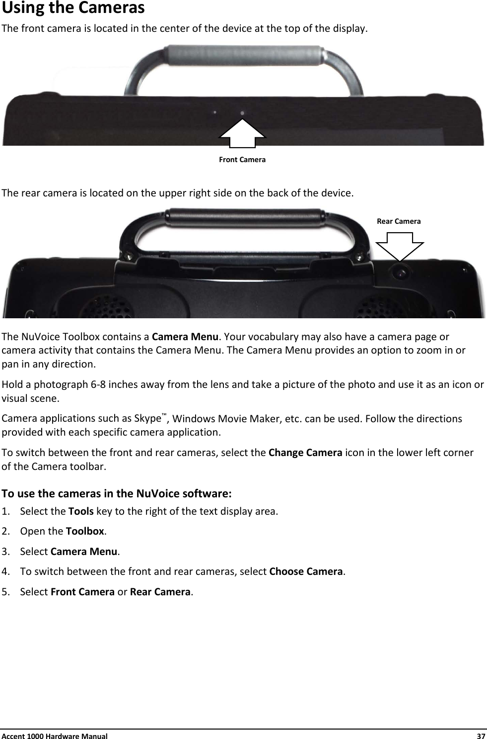 Accent 1000 Hardware Manual    37 Using the Cameras The front camera is located in the center of the device at the top of the display.     The rear camera is located on the upper right side on the back of the device.   The NuVoice Toolbox contains a Camera Menu. Your vocabulary may also have a camera page or camera activity that contains the Camera Menu. The Camera Menu provides an option to zoom in or pan in any direction. Hold a photograph 6-8 inches away from the lens and take a picture of the photo and use it as an icon or visual scene. Camera applications such as Skype™, Windows Movie Maker, etc. can be used. Follow the directions provided with each specific camera application. To switch between the front and rear cameras, select the Change Camera icon in the lower left corner of the Camera toolbar. To use the cameras in the NuVoice software: 1. Select the Tools key to the right of the text display area. 2. Open the Toolbox. 3. Select Camera Menu. 4. To switch between the front and rear cameras, select Choose Camera. 5. Select Front Camera or Rear Camera.     Front Camera Rear Camera 