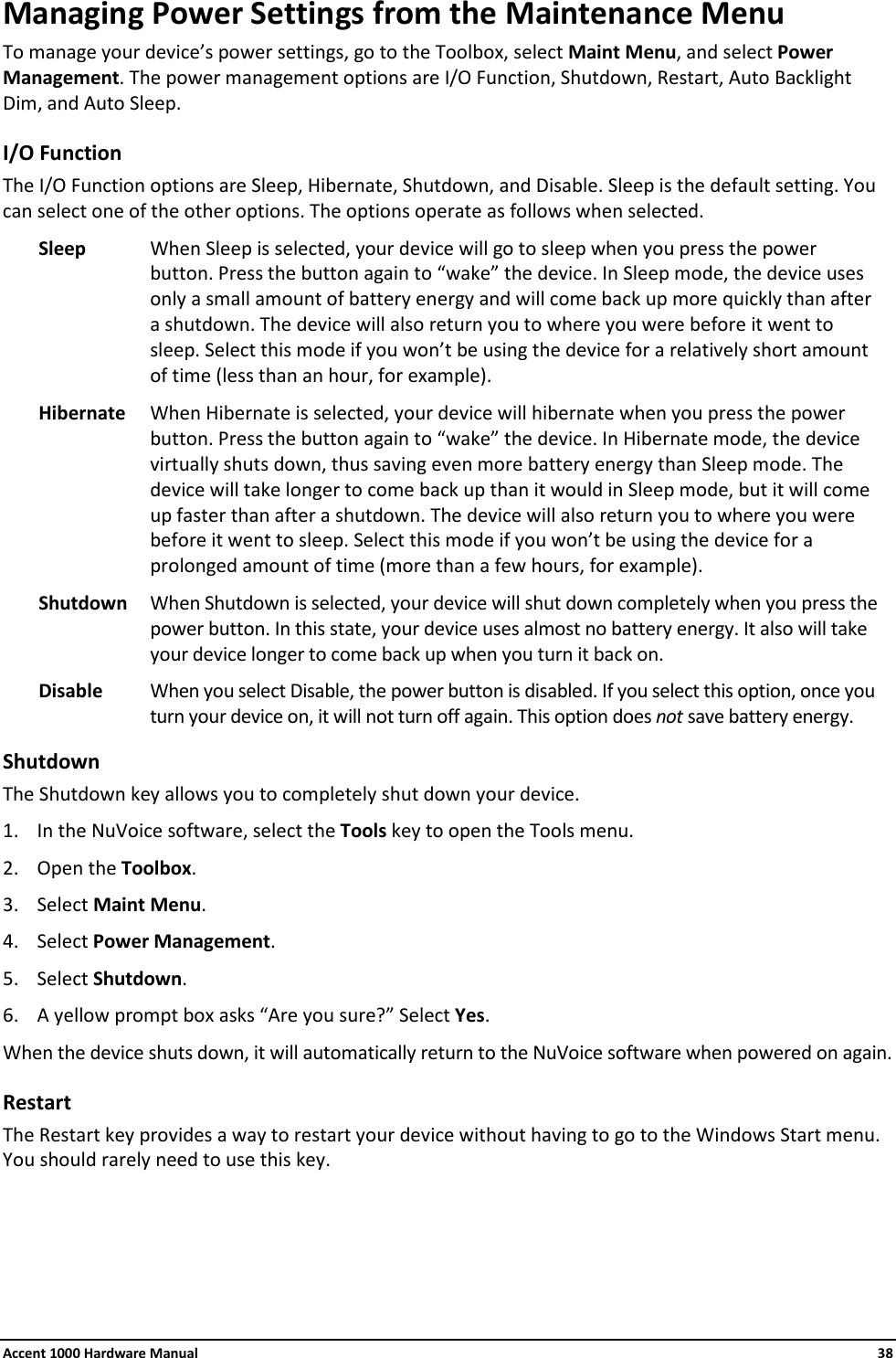 Accent 1000 Hardware Manual    38 Managing Power Settings from the Maintenance Menu To manage your device’s power settings, go to the Toolbox, select Maint Menu, and select Power Management. The power management options are I/O Function, Shutdown, Restart, Auto Backlight Dim, and Auto Sleep. I/O Function The I/O Function options are Sleep, Hibernate, Shutdown, and Disable. Sleep is the default setting. You can select one of the other options. The options operate as follows when selected. Sleep When Sleep is selected, your device will go to sleep when you press the power button. Press the button again to “wake” the device. In Sleep mode, the device uses only a small amount of battery energy and will come back up more quickly than after a shutdown. The device will also return you to where you were before it went to sleep. Select this mode if you won’t be using the device for a relatively short amount of time (less than an hour, for example). Hibernate When Hibernate is selected, your device will hibernate when you press the power button. Press the button again to “wake” the device. In Hibernate mode, the device virtually shuts down, thus saving even more battery energy than Sleep mode. The device will take longer to come back up than it would in Sleep mode, but it will come up faster than after a shutdown. The device will also return you to where you were before it went to sleep. Select this mode if you won’t be using the device for a prolonged amount of time (more than a few hours, for example). Shutdown When Shutdown is selected, your device will shut down completely when you press the power button. In this state, your device uses almost no battery energy. It also will take your device longer to come back up when you turn it back on. Disable When you select Disable, the power button is disabled. If you select this option, once you turn your device on, it will not turn off again. This option does not save battery energy.  Shutdown The Shutdown key allows you to completely shut down your device. 1. In the NuVoice software, select the Tools key to open the Tools menu. 2. Open the Toolbox. 3. Select Maint Menu. 4. Select Power Management. 5. Select Shutdown. 6. A yellow prompt box asks “Are you sure?” Select Yes. When the device shuts down, it will automatically return to the NuVoice software when powered on again. Restart The Restart key provides a way to restart your device without having to go to the Windows Start menu. You should rarely need to use this key.    