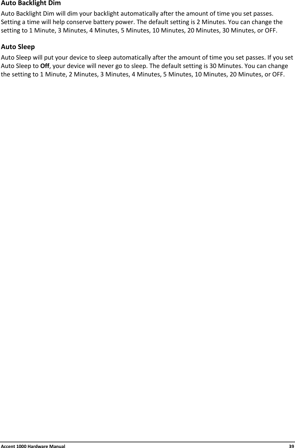 Accent 1000 Hardware Manual    39 Auto Backlight Dim Auto Backlight Dim will dim your backlight automatically after the amount of time you set passes. Setting a time will help conserve battery power. The default setting is 2 Minutes. You can change the setting to 1 Minute, 3 Minutes, 4 Minutes, 5 Minutes, 10 Minutes, 20 Minutes, 30 Minutes, or OFF. Auto Sleep Auto Sleep will put your device to sleep automatically after the amount of time you set passes. If you set Auto Sleep to Off, your device will never go to sleep. The default setting is 30 Minutes. You can change the setting to 1 Minute, 2 Minutes, 3 Minutes, 4 Minutes, 5 Minutes, 10 Minutes, 20 Minutes, or OFF.                              