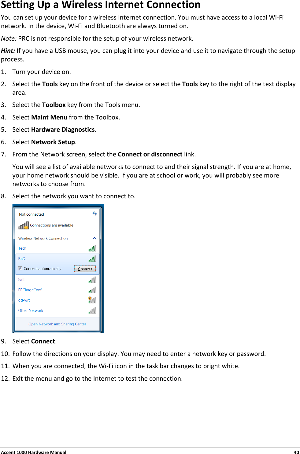 Accent 1000 Hardware Manual    40 Setting Up a Wireless Internet Connection You can set up your device for a wireless Internet connection. You must have access to a local Wi-Fi network. In the device, Wi-Fi and Bluetooth are always turned on. Note: PRC is not responsible for the setup of your wireless network. Hint: If you have a USB mouse, you can plug it into your device and use it to navigate through the setup process. 1. Turn your device on. 2. Select the Tools key on the front of the device or select the Tools key to the right of the text display area. 3. Select the Toolbox key from the Tools menu. 4. Select Maint Menu from the Toolbox. 5. Select Hardware Diagnostics. 6. Select Network Setup. 7. From the Network screen, select the Connect or disconnect link.  You will see a list of available networks to connect to and their signal strength. If you are at home, your home network should be visible. If you are at school or work, you will probably see more networks to choose from. 8. Select the network you want to connect to.  9. Select Connect. 10. Follow the directions on your display. You may need to enter a network key or password. 11. When you are connected, the Wi-Fi icon in the task bar changes to bright white. 12. Exit the menu and go to the Internet to test the connection.      