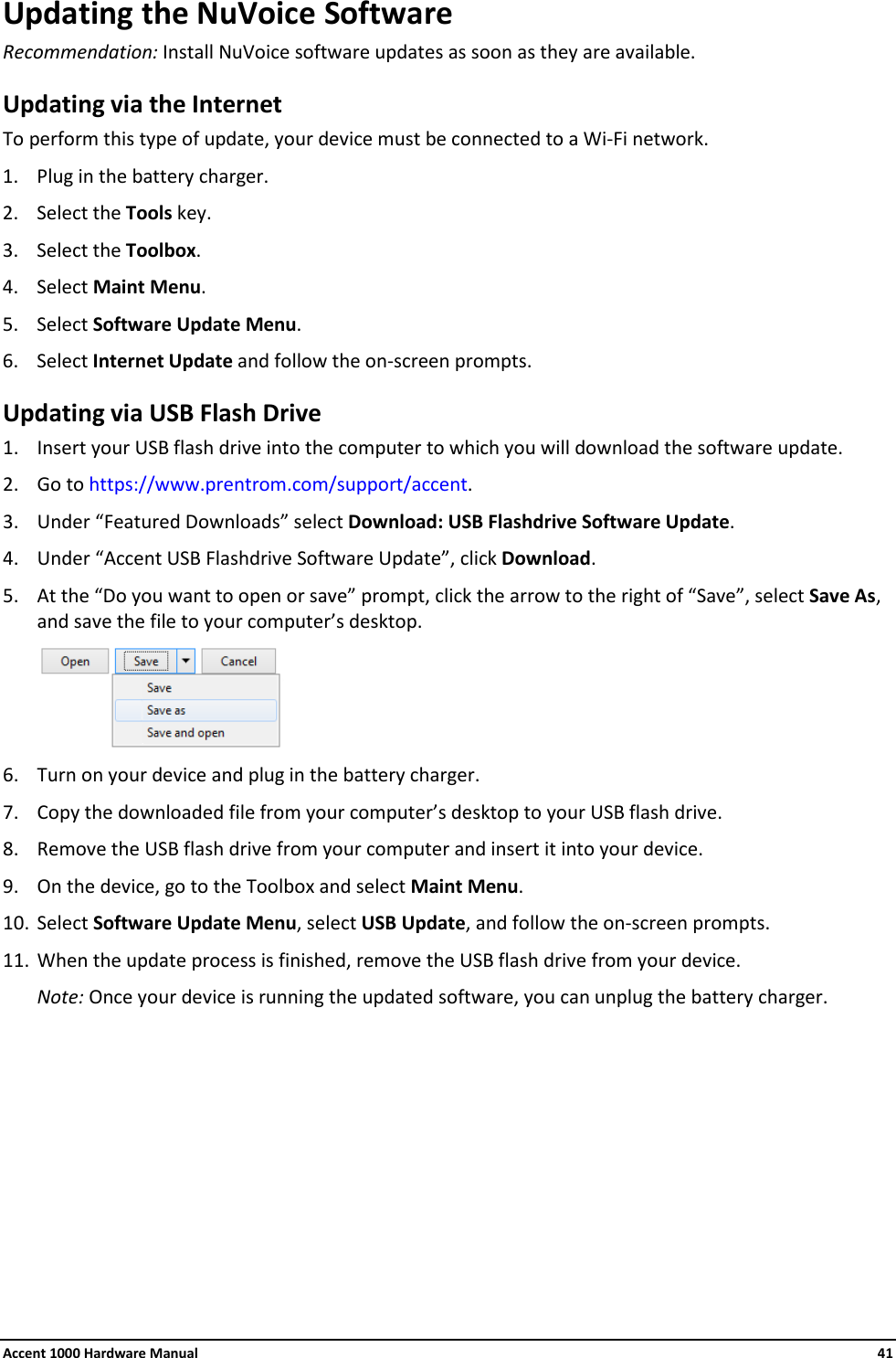 Accent 1000 Hardware Manual    41 Updating the NuVoice Software Recommendation: Install NuVoice software updates as soon as they are available. Updating via the Internet To perform this type of update, your device must be connected to a Wi-Fi network. 1. Plug in the battery charger. 2. Select the Tools key. 3. Select the Toolbox. 4. Select Maint Menu. 5. Select Software Update Menu. 6. Select Internet Update and follow the on-screen prompts. Updating via USB Flash Drive 1. Insert your USB flash drive into the computer to which you will download the software update. 2. Go to https://www.prentrom.com/support/accent. 3. Under “Featured Downloads” select Download: USB Flashdrive Software Update. 4. Under “Accent USB Flashdrive Software Update”, click Download. 5. At the “Do you want to open or save” prompt, click the arrow to the right of “Save”, select Save As, and save the file to your computer’s desktop.  6. Turn on your device and plug in the battery charger. 7. Copy the downloaded file from your computer’s desktop to your USB flash drive. 8. Remove the USB flash drive from your computer and insert it into your device. 9. On the device, go to the Toolbox and select Maint Menu. 10. Select Software Update Menu, select USB Update, and follow the on-screen prompts. 11. When the update process is finished, remove the USB flash drive from your device. Note: Once your device is running the updated software, you can unplug the battery charger.    