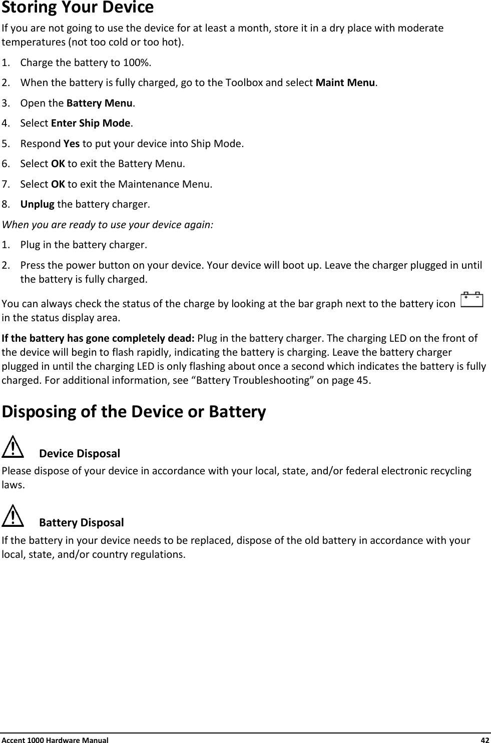 Accent 1000 Hardware Manual    42 Storing Your Device If you are not going to use the device for at least a month, store it in a dry place with moderate temperatures (not too cold or too hot). 1. Charge the battery to 100%. 2. When the battery is fully charged, go to the Toolbox and select Maint Menu.  3. Open the Battery Menu. 4. Select Enter Ship Mode. 5. Respond Yes to put your device into Ship Mode. 6. Select OK to exit the Battery Menu. 7. Select OK to exit the Maintenance Menu. 8. Unplug the battery charger. When you are ready to use your device again: 1. Plug in the battery charger. 2. Press the power button on your device. Your device will boot up. Leave the charger plugged in until the battery is fully charged. You can always check the status of the charge by looking at the bar graph next to the battery icon     in the status display area. If the battery has gone completely dead: Plug in the battery charger. The charging LED on the front of the device will begin to flash rapidly, indicating the battery is charging. Leave the battery charger plugged in until the charging LED is only flashing about once a second which indicates the battery is fully charged. For additional information, see “Battery Troubleshooting” on page 45. Disposing of the Device or Battery  Device Disposal Please dispose of your device in accordance with your local, state, and/or federal electronic recycling laws.  Battery Disposal If the battery in your device needs to be replaced, dispose of the old battery in accordance with your local, state, and/or country regulations.        