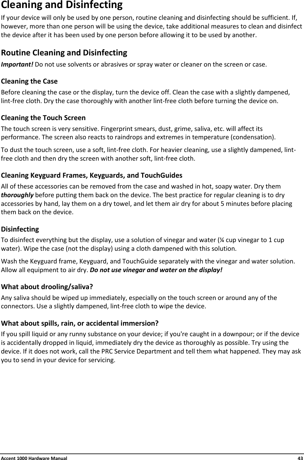 Accent 1000 Hardware Manual    43 Cleaning and Disinfecting If your device will only be used by one person, routine cleaning and disinfecting should be sufficient. If, however, more than one person will be using the device, take additional measures to clean and disinfect the device after it has been used by one person before allowing it to be used by another. Routine Cleaning and Disinfecting Important! Do not use solvents or abrasives or spray water or cleaner on the screen or case. Cleaning the Case  Before cleaning the case or the display, turn the device off. Clean the case with a slightly dampened, lint-free cloth. Dry the case thoroughly with another lint-free cloth before turning the device on.  Cleaning the Touch Screen The touch screen is very sensitive. Fingerprint smears, dust, grime, saliva, etc. will affect its performance. The screen also reacts to raindrops and extremes in temperature (condensation).  To dust the touch screen, use a soft, lint-free cloth. For heavier cleaning, use a slightly dampened, lint-free cloth and then dry the screen with another soft, lint-free cloth. Cleaning Keyguard Frames, Keyguards, and TouchGuides All of these accessories can be removed from the case and washed in hot, soapy water. Dry them thoroughly before putting them back on the device. The best practice for regular cleaning is to dry accessories by hand, lay them on a dry towel, and let them air dry for about 5 minutes before placing them back on the device. Disinfecting To disinfect everything but the display, use a solution of vinegar and water (¼ cup vinegar to 1 cup water). Wipe the case (not the display) using a cloth dampened with this solution.  Wash the Keyguard frame, Keyguard, and TouchGuide separately with the vinegar and water solution. Allow all equipment to air dry. Do not use vinegar and water on the display! What about drooling/saliva? Any saliva should be wiped up immediately, especially on the touch screen or around any of the connectors. Use a slightly dampened, lint-free cloth to wipe the device.  What about spills, rain, or accidental immersion?  If you spill liquid or any runny substance on your device; if you&apos;re caught in a downpour; or if the device is accidentally dropped in liquid, immediately dry the device as thoroughly as possible. Try using the device. If it does not work, call the PRC Service Department and tell them what happened. They may ask you to send in your device for servicing.        