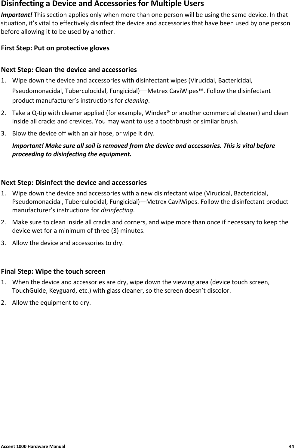 Accent 1000 Hardware Manual    44 Disinfecting a Device and Accessories for Multiple Users Important! This section applies only when more than one person will be using the same device. In that situation, it’s vital to effectively disinfect the device and accessories that have been used by one person before allowing it to be used by another. First Step: Put on protective gloves  Next Step: Clean the device and accessories 1. Wipe down the device and accessories with disinfectant wipes (Virucidal, Bactericidal, Pseudomonacidal, Tuberculocidal, Fungicidal)—Metrex CaviWipes™. Follow the disinfectant product manufacturer’s instructions for cleaning. 2. Take a Q-tip with cleaner applied (for example, Windex® or another commercial cleaner) and clean inside all cracks and crevices. You may want to use a toothbrush or similar brush. 3. Blow the device off with an air hose, or wipe it dry. Important! Make sure all soil is removed from the device and accessories. This is vital before proceeding to disinfecting the equipment.  Next Step: Disinfect the device and accessories 1. Wipe down the device and accessories with a new disinfectant wipe (Virucidal, Bactericidal, Pseudomonacidal, Tuberculocidal, Fungicidal)—Metrex CaviWipes. Follow the disinfectant product manufacturer’s instructions for disinfecting. 2. Make sure to clean inside all cracks and corners, and wipe more than once if necessary to keep the device wet for a minimum of three (3) minutes. 3. Allow the device and accessories to dry.  Final Step: Wipe the touch screen 1. When the device and accessories are dry, wipe down the viewing area (device touch screen, TouchGuide, Keyguard, etc.) with glass cleaner, so the screen doesn’t discolor. 2. Allow the equipment to dry.    