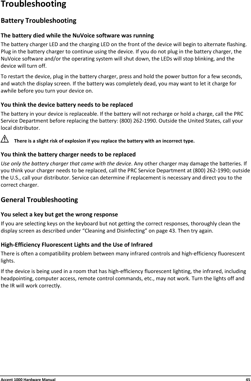 Accent 1000 Hardware Manual    45 Troubleshooting Battery Troubleshooting The battery died while the NuVoice software was running The battery charger LED and the charging LED on the front of the device will begin to alternate flashing. Plug in the battery charger to continue using the device. If you do not plug in the battery charger, the NuVoice software and/or the operating system will shut down, the LEDs will stop blinking, and the device will turn off. To restart the device, plug in the battery charger, press and hold the power button for a few seconds, and watch the display screen. If the battery was completely dead, you may want to let it charge for awhile before you turn your device on. You think the device battery needs to be replaced The battery in your device is replaceable. If the battery will not recharge or hold a charge, call the PRC Service Department before replacing the battery: (800) 262-1990. Outside the United States, call your local distributor.  There is a slight risk of explosion if you replace the battery with an incorrect type. You think the battery charger needs to be replaced Use only the battery charger that came with the device. Any other charger may damage the batteries. If you think your charger needs to be replaced, call the PRC Service Department at (800) 262-1990; outside the U.S., call your distributor. Service can determine if replacement is necessary and direct you to the correct charger. General Troubleshooting You select a key but get the wrong response  If you are selecting keys on the keyboard but not getting the correct responses, thoroughly clean the display screen as described under “Cleaning and Disinfecting” on page 43. Then try again. High-Efficiency Fluorescent Lights and the Use of Infrared There is often a compatibility problem between many infrared controls and high-efficiency fluorescent lights. If the device is being used in a room that has high-efficiency fluorescent lighting, the infrared, including headpointing, computer access, remote control commands, etc., may not work. Turn the lights off and the IR will work correctly.    