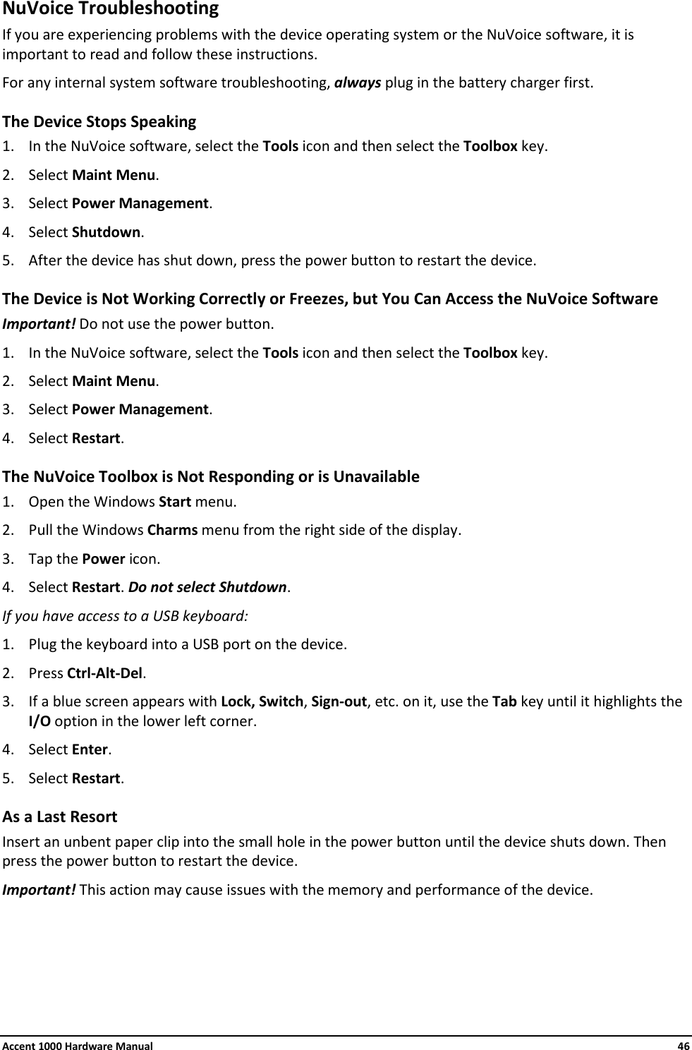 Accent 1000 Hardware Manual    46 NuVoice Troubleshooting If you are experiencing problems with the device operating system or the NuVoice software, it is important to read and follow these instructions. For any internal system software troubleshooting, always plug in the battery charger first. The Device Stops Speaking 1. In the NuVoice software, select the Tools icon and then select the Toolbox key. 2. Select Maint Menu. 3. Select Power Management. 4. Select Shutdown. 5. After the device has shut down, press the power button to restart the device. The Device is Not Working Correctly or Freezes, but You Can Access the NuVoice Software Important! Do not use the power button. 1. In the NuVoice software, select the Tools icon and then select the Toolbox key. 2. Select Maint Menu. 3. Select Power Management. 4. Select Restart. The NuVoice Toolbox is Not Responding or is Unavailable 1. Open the Windows Start menu. 2. Pull the Windows Charms menu from the right side of the display.  3. Tap the Power icon. 4. Select Restart. Do not select Shutdown. If you have access to a USB keyboard: 1. Plug the keyboard into a USB port on the device. 2. Press Ctrl-Alt-Del. 3. If a blue screen appears with Lock, Switch, Sign-out, etc. on it, use the Tab key until it highlights the I/O option in the lower left corner. 4. Select Enter. 5. Select Restart. As a Last Resort Insert an unbent paper clip into the small hole in the power button until the device shuts down. Then press the power button to restart the device. Important! This action may cause issues with the memory and performance of the device. 