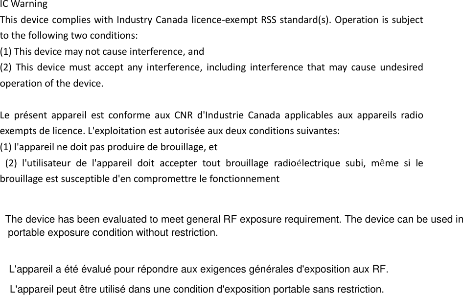 IC Warning   This device complies with Industry Canada licence-exempt RSS standard(s). Operation is subject to the following two conditions: (1) This device may not cause interference, and   (2)  This  device  must  accept  any  interference, including  interference  that may  cause  undesired operation of the device.    Le  présent  appareil  est  conforme  aux  CNR  d&apos;Industrie  Canada  applicables  aux  appareils  radio exempts de licence. L&apos;exploitation est autorisée aux deux conditions suivantes:   (1) l&apos;appareil ne doit pas produire de brouillage, et   (2)  l&apos;utilisateur  de  l&apos;appareil  doit  accepter  tout  brouillage  radioélectrique  subi,  même  si  le brouillage est susceptible d&apos;en compromettre le fonctionnement     The device has been evaluated to meet general RF exposure requirement. The device can be used in portable exposure condition without restriction. L&apos;appareil a été évalué pour répondre aux exigences générales d&apos;exposition aux RF.L&apos;appareil peut être utilisé dans une condition d&apos;exposition portable sans restriction.