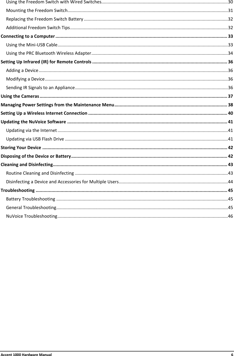 Accent 1000 Hardware Manual    6 Using the Freedom Switch with Wired Switches..................................................................................................... 30 Mounting the Freedom Switch ................................................................................................................................ 31 Replacing the Freedom Switch Battery ................................................................................................................... 32 Additional Freedom Switch Tips .............................................................................................................................. 32 Connecting to a Computer ................................................................................................................................... 33 Using the Mini-USB Cable ........................................................................................................................................ 33 Using the PRC Bluetooth Wireless Adapter ............................................................................................................. 34 Setting Up Infrared (IR) for Remote Controls ....................................................................................................... 36 Adding a Device ....................................................................................................................................................... 36 Modifying a Device .................................................................................................................................................. 36 Sending IR Signals to an Appliance .......................................................................................................................... 36 Using the Cameras ............................................................................................................................................... 37 Managing Power Settings from the Maintenance Menu ...................................................................................... 38 Setting Up a Wireless Internet Connection .......................................................................................................... 40 Updating the NuVoice Software .......................................................................................................................... 41 Updating via the Internet ........................................................................................................................................ 41 Updating via USB Flash Drive .................................................................................................................................. 41 Storing Your Device ............................................................................................................................................. 42 Disposing of the Device or Battery ....................................................................................................................... 42 Cleaning and Disinfecting..................................................................................................................................... 43 Routine Cleaning and Disinfecting .......................................................................................................................... 43 Disinfecting a Device and Accessories for Multiple Users ....................................................................................... 44 Troubleshooting .................................................................................................................................................. 45 Battery Troubleshooting ......................................................................................................................................... 45 General Troubleshooting ......................................................................................................................................... 45 NuVoice Troubleshooting ........................................................................................................................................ 46     