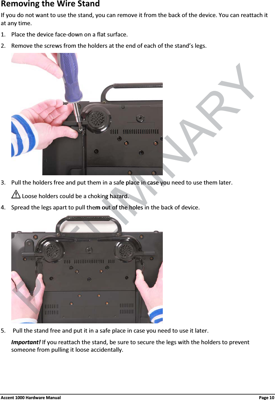 Removing the Wire Stand If you do not want to use the stand, you can remove it from the back of the device. You can reattach it at any time.1. Place the device face-down on a flat surface.2. Remove the screws from the holders at the end of each of the stand’s legs. 3. Pull the holders free and put them in a safe place in case you need to use them later.Loose holders could be a choking hazard.4. Spread the legs apart to pull them out of the holes in the back of device. 5.  Pull the stand free and put it in a safe place in case you need to use it later. Important! If you reattach the stand, be sure to secure the legs with the holders to prevent someone from pulling it loose accidentally.  Accent 1000 Hardware Manual Page 10LIMINARYafe place in case you ace in case yong hazard.ng hazard.hem out of the holeut of the hosii