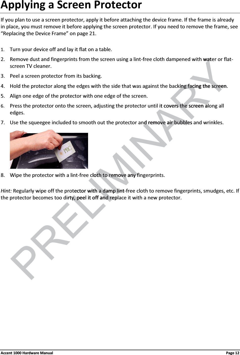 Applying a Screen ProtectorIf you plan to use a screen protector, apply it before attaching the device frame. If the frame is already in place, you must remove it before applying the screen protector. If you need to remove the frame, see “Replacing the Device Frame” on page 21. 1. Turn your device off and lay it flat on a table.2. Remove dust and fingerprints from the screen using a lint-free cloth dampened with water or flat-screen TV cleaner.  3. Peel a screen protector from its backing.4. Hold the protector along the edges with the side that was against the backing facing the screen. 5. Align one edge of the protector with one edge of the screen.6. Press the protector onto the screen, adjusting the protector until it covers the screen along all edges.7. Use the squeegee included to smooth out the protector and remove air bubbles and wrinkles.8. Wipe the protector with a lint-free cloth to remove any fingerprints. Hint: Regularly wipe off the protector with a damp lint-free cloth to remove fingerprints, smudges, etc. If the protector becomes too dirty, peel it off and replace it with a new protector.Accent 1000 Hardware Manual Page 12LIMINARYwatwaing facing the screening facing the screet covers the screen ars the screen ad remove air bubblesd remove air bubblelothoth to remove any fto remove any fector PRELIwith a damp linth a damp linrty, peel it off and repy, peel it off and re