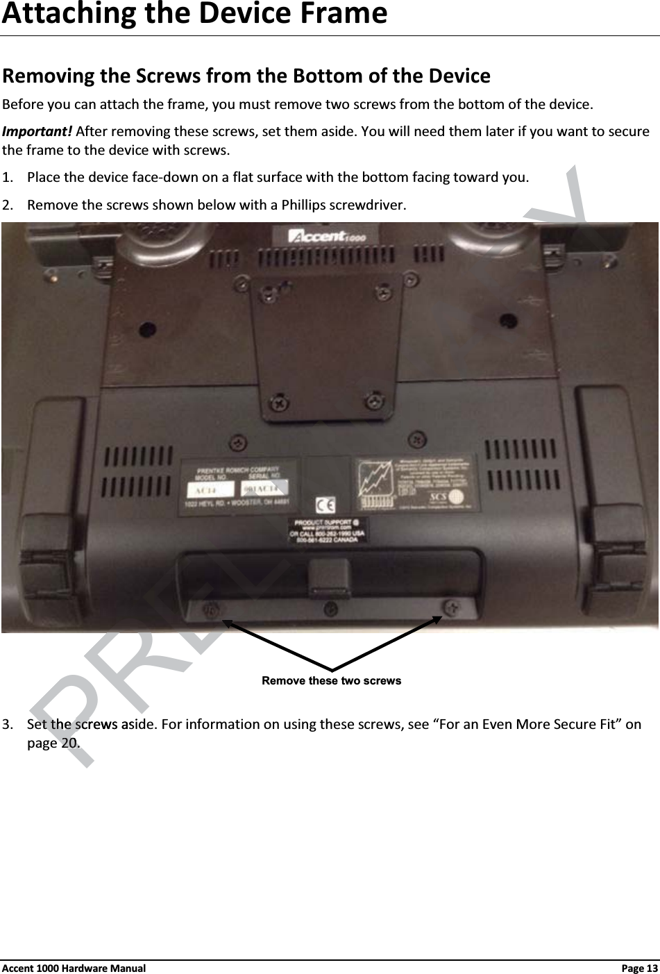 Attaching the Device FrameRemoving the Screws from the Bottom of the DeviceBefore you can attach the frame, you must remove two screws from the bottom of the device.Important! After removing these screws, set them aside. You will need them later if you want to secure the frame to the device with screws.1. Place the device face-down on a flat surface with the bottom facing toward you.2. Remove the screws shown below with a Phillips screwdriver.3. Set the screws aside. For information on using these screws, see “For an Even More Secure Fit” on page 20. Remove these two screwsAccent 1000 Hardware Manual Page 13PRELIMINARYet the screws asiet the scr2020. . EE