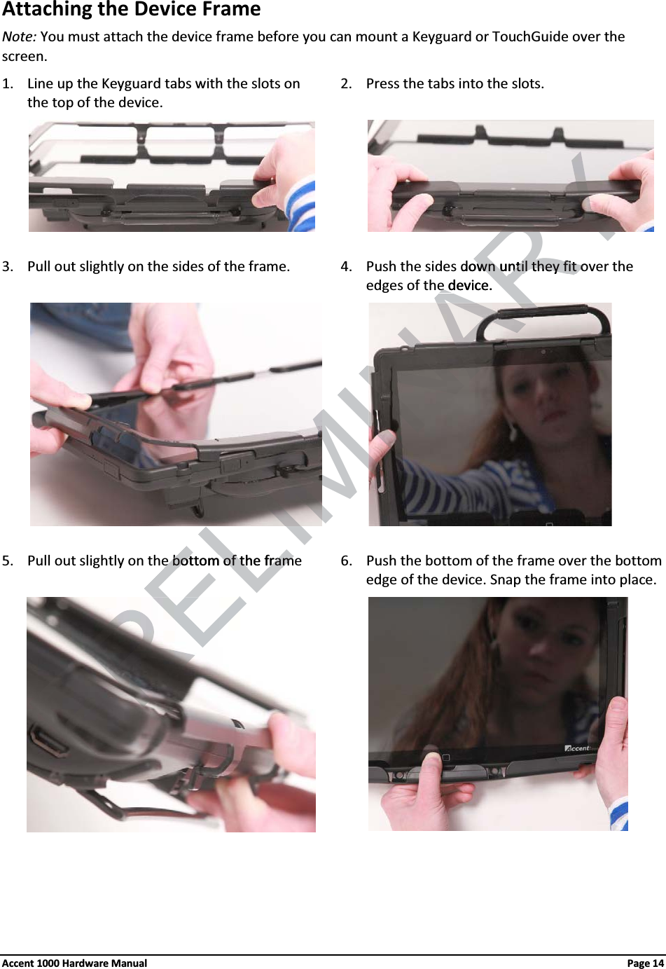 Attaching the Device FrameNote: You must attach the device frame before you can mount a Keyguard or TouchGuide over the screen.1. Line up the Keyguard tabs with the slots on the top of the device.2. Press the tabs into the slots.3. Pull out slightly on the sides of the frame. 4. Push the sides down until they fit over the edges of the device.                 5. Pull out slightly on the bottom of the frame 6. Push the bottom of the frame over the bottom edge of the device. Snap the frame into place.Accent 1000 Hardware Manual Page 14ELIMINARYdown until they fit ovown until they fit oe device.e dRELe bottom of the framee bottom of the fram