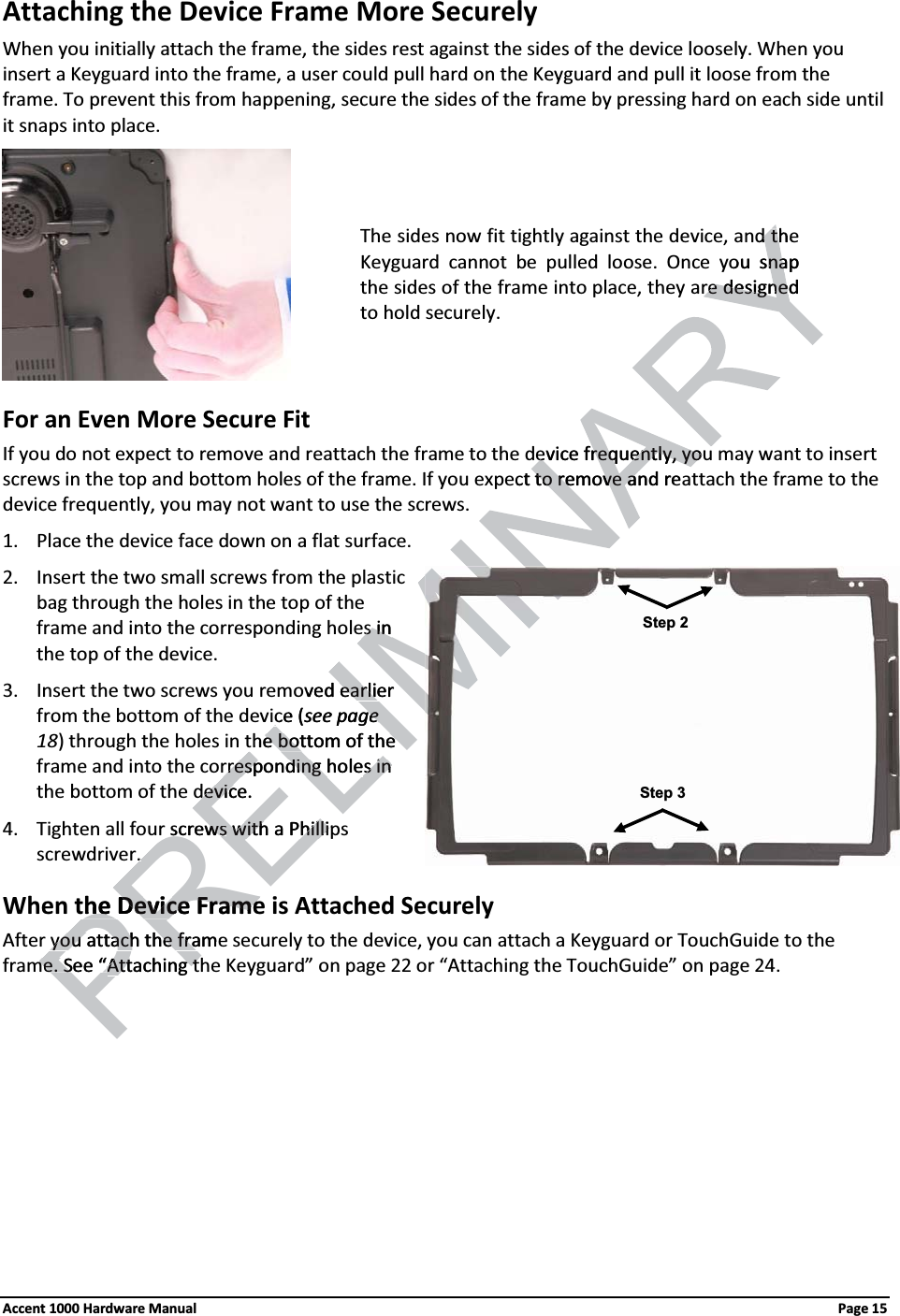 Attaching the Device Frame More Securely When you initially attach the frame, the sides rest against the sides of the device loosely. When you insert a Keyguard into the frame, a user could pull hard on the Keyguard and pull it loose from the frame. To prevent this from happening, secure the sides of the frame by pressing hard on each side until it snaps into place. For an Even More Secure FitIf you do not expect to remove and reattach the frame to the device frequently, you may want to insert screws in the top and bottom holes of the frame. If you expect to remove and reattach the frame to the device frequently, you may not want to use the screws.1. Place the device face down on a flat surface.2. Insert the two small screws from the plastic bag through the holes in the top of the frame and into the corresponding holes in the top of the device.3. Insert the two screws you removed earlier from the bottom of the device (see page 18) through the holes in the bottom of the frame and into the corresponding holes in the bottom of the device.4. Tighten all four screws with a Phillips screwdriver. When the Device Frame is Attached SecurelyAfter you attach the frame securely to the device, you can attach a Keyguard or TouchGuide to the frame. See “Attaching the Keyguard” on page 22 or “Attaching the TouchGuide” on page 24. The sides now fit tightly against the device, and the Keyguard cannot be pulled loose. Once you snapthe sides of the frame into place, they are designed to hold securely.Step 2Step 3Accent 1000 Hardware Manual Page 15evice frequently, youevice frequently, youect to remove and reato remove and thed thyou snapnare designedre designePRELIMes ines inoved earlier earliece (see page e the bottom of thethe bottom of therresponding holerresponding holes in s in device.devicrscrewswswith a Phillipwith a Philli. . the Device Framethe Device FramePRyou attach the frameyou attach the frame. See “me. See “Attaching tAttaching t