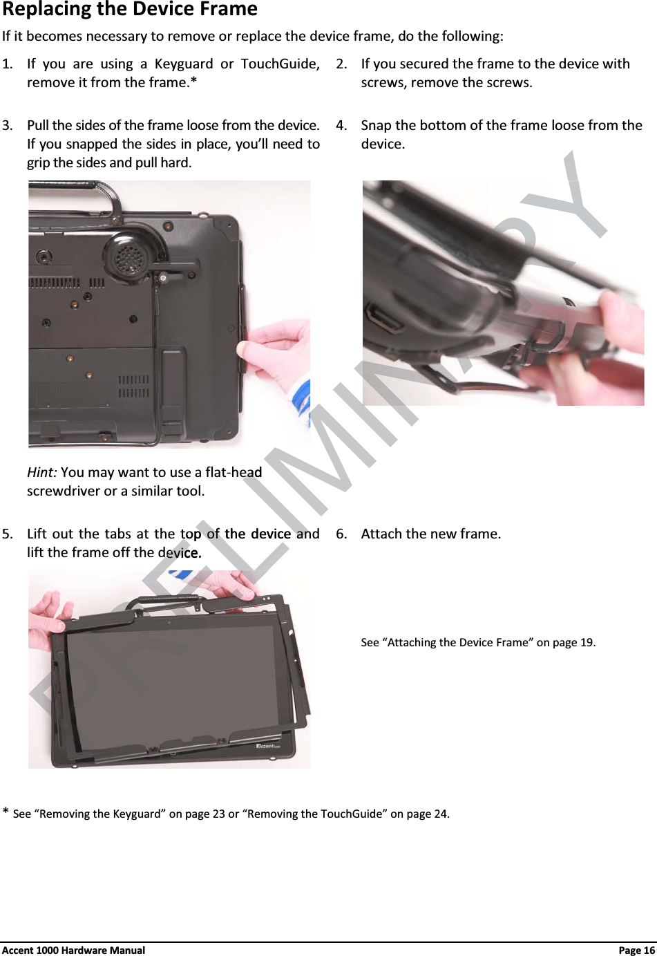 Replacing the Device FrameIf it becomes necessary to remove or replace the device frame, do the following:1. If you are using a Keyguard or TouchGuide, remove it from the frame.*2. If you secured the frame to the device with screws, remove the screws. 3. Pull the sides of the frame loose from the device. If you snapped the sides in place, you’ll need to grip the sides and pull hard.4. Snap the bottom of the frame loose from the device.Hint: You may want to use a flat-head screwdriver or a similar tool.5. Lift out the tabs at the top of the device and lift the frame off the device.6. Attach the new frame.See “Attaching the Device Frame” on page 19. *See “Removing the Keyguard” on page 23 or “Removing the TouchGuide” on page 24.Accent 1000 Hardware Manual Page 16ELIMINARYead eadtop of the device antop of the device andevice.devic