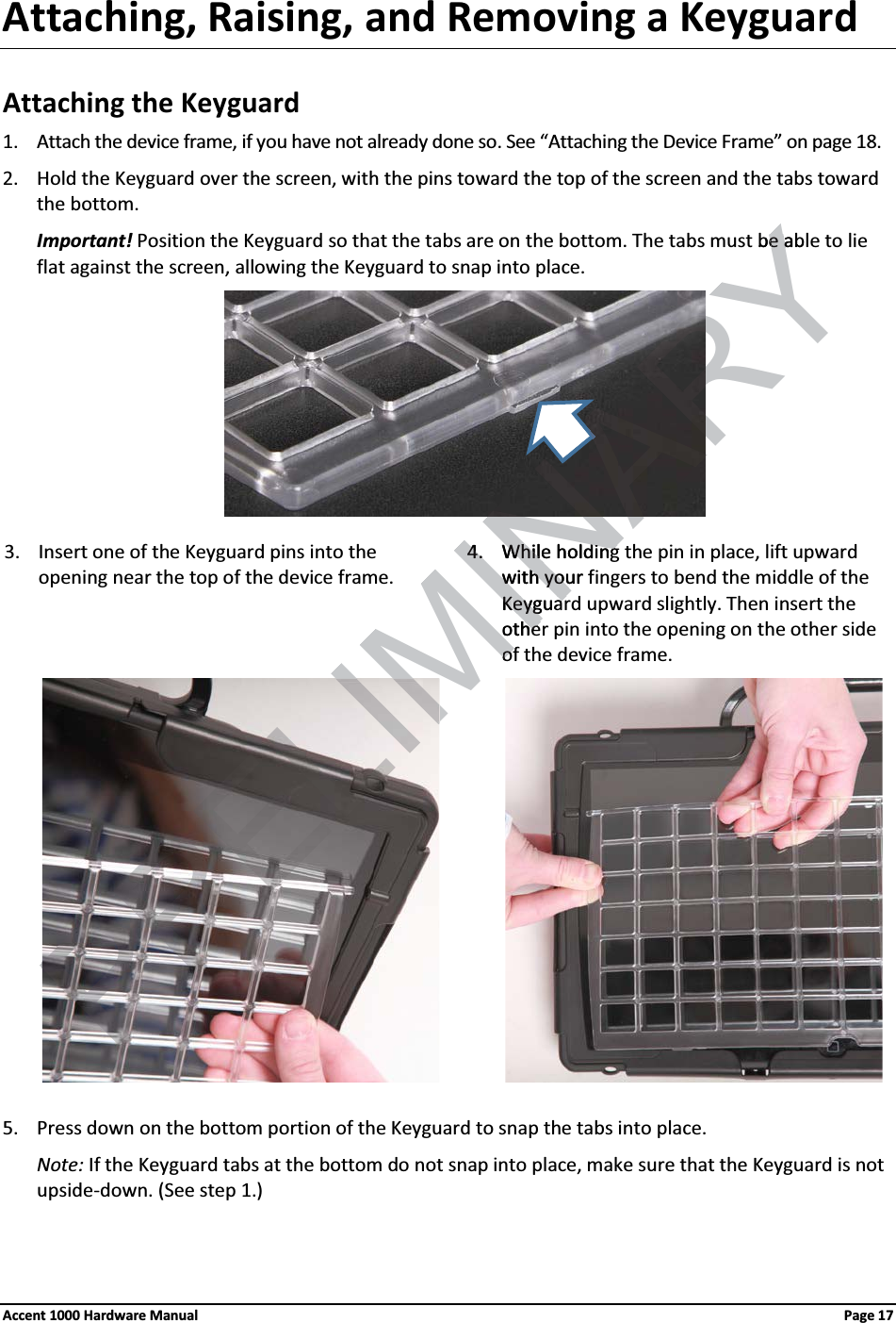 Attaching, Raising, and Removing a KeyguardAttaching the Keyguard1. Attach the device frame, if you have not already done so. See “Attaching the Device Frame” on page 18. 2. Hold the Keyguard over the screen, with the pins toward the top of the screen and the tabs toward the bottom.Important! Position the Keyguard so that the tabs are on the bottom. The tabs must be able to lie flat against the screen, allowing the Keyguard to snap into place.3. Insert one of the Keyguard pins into the opening near the top of the device frame.4. While holding the pin in place, lift upward with your fingers to bend the middle of the Keyguard upward slightly. Then insert the other pin into the opening on the other side of the device frame.                 5. Press down on the bottom portion of the Keyguard to snap the tabs into place. Note: If the Keyguard tabs at the bottom do not snap into place, make sure that the Keyguard is not upside-down. (See step 1.)Accent 1000 Hardware Manual Page 17PRELIMINARYbe able a4.4.WhilWhile holdinge holdingwith your fwith youKKeyguareyguarotheheofofANA