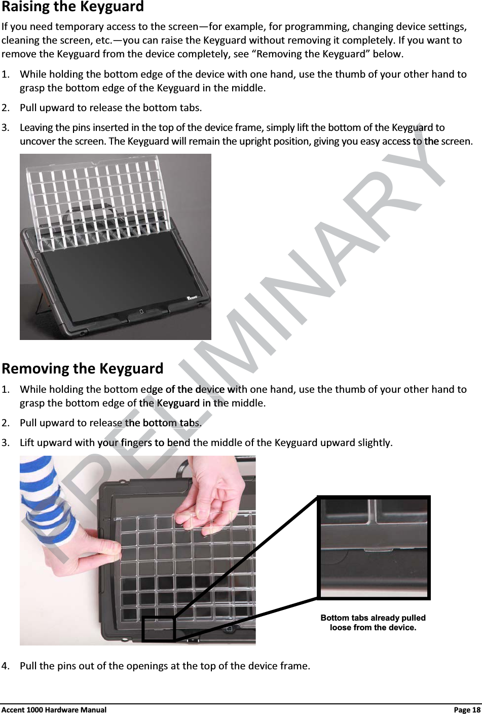 Raising the Keyguard If you need temporary access to the screen—for example, for programming, changing device settings, cleaning the screen, etc.—you can raise the Keyguard without removing it completely. If you want to remove the Keyguard from the device completely, see “Removing the Keyguard” below. 1. While holding the bottom edge of the device with one hand, use the thumb of your other hand to grasp the bottom edge of the Keyguard in the middle.2. Pull upward to release the bottom tabs.3. Leaving the pins inserted in the top of the device frame, simply lift the bottom of the Keyguard to uncover the screen. The Keyguard will remain the upright position, giving you easy access to the screen.Removing the Keyguard 1. While holding the bottom edge of the device with one hand, use the thumb of your other hand to grasp the bottom edge of the Keyguard in the middle.2. Pull upward to release the bottom tabs.3. Lift upward with your fingers to bend the middle of the Keyguard upward slightly.4. Pull the pins out of the openings at the top of the device frame.Bottom tabs already pulled loose from the device.Accent 1000 Hardware Manual Page 18ELIMINARYguarduacess to the sto tdge of the device witdge of the device witf the f the KKeyguard in theeyguard in theRELse the bottom tabs.se the bottom tabs.h your finour fingers to bendgers to bend