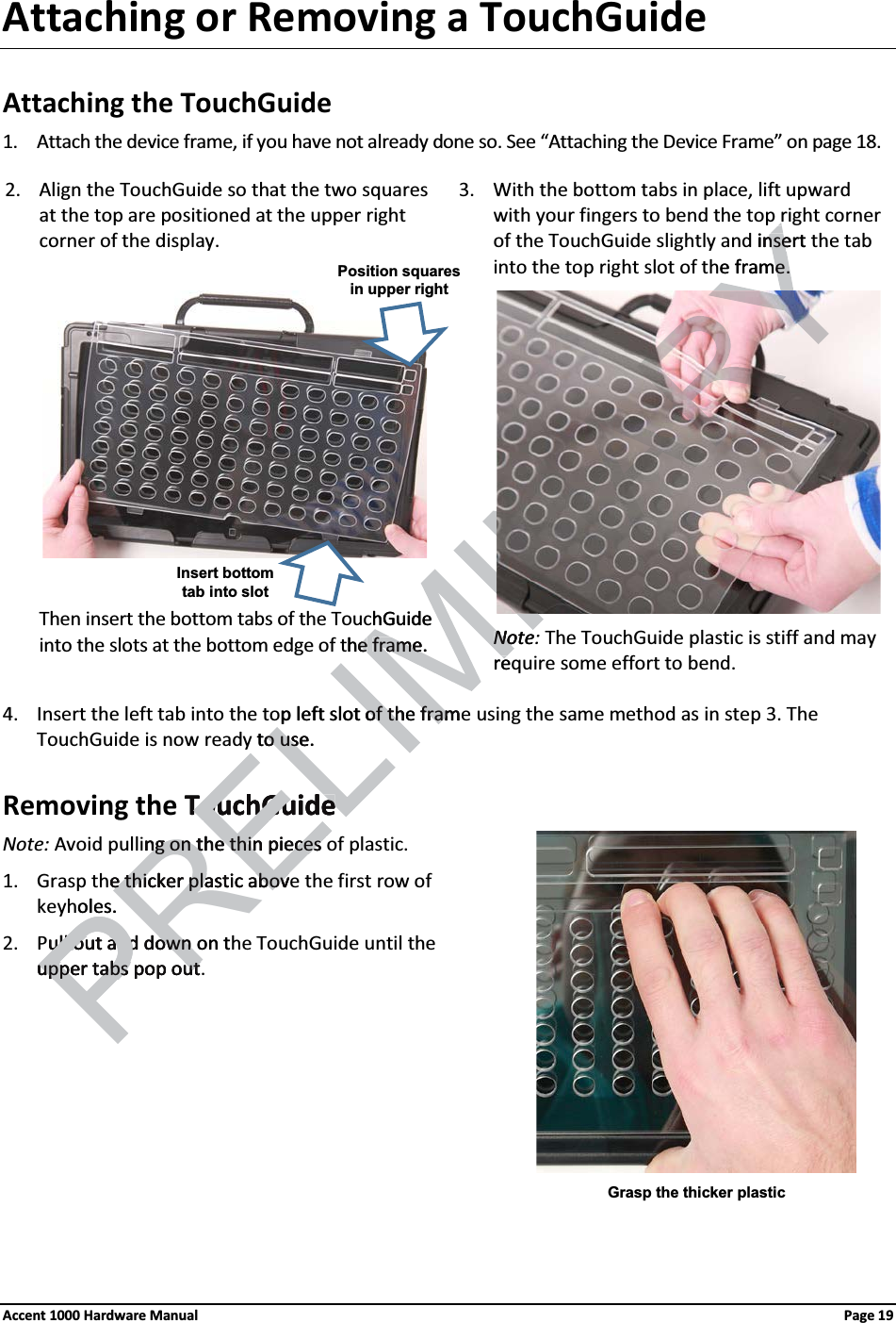 Attaching or Removing a TouchGuideAttaching the TouchGuide1. Attach the device frame, if you have not already done so. See “Attaching the Device Frame” on page 18. 2. Align the TouchGuide so that the two squares at the top are positioned at the upper right corner of the display.  3. With the bottom tabs in place, lift upward with your fingers to bend the top right corner of the TouchGuide slightly and insert the tab into the top right slot of the frame.        Then insert the bottom tabs of the TouchGuide into the slots at the bottom edge of the frame.        Note: The TouchGuide plastic is stiff and may require some effort to bend.4. Insert the left tab into the top left slot of the frame using the same method as in step 3. The TouchGuide is now ready to use.Removing the TouchGuideNote: Avoid pulling on the thin pieces of plastic.1. Grasp the thicker plastic above the first row of keyholes.2. Pull out and down on the TouchGuide until the upper tabs pop out.Grasp the thicker plasticPosition squares in upper rightInsert bottom tab into slotAccent 1000 Hardware Manual Page 19 insert nsee frame.e.hGuide heeframe.frame             NoteNorep left slot of the of th framframto use.o useTouchGuideTouchGuidePREng on the thin pieces ng on the thin pieces e thicker plastic above thicker plastic abovoles.ull out and down on tull out and down Pupper tabs pop outupper tabs pop out