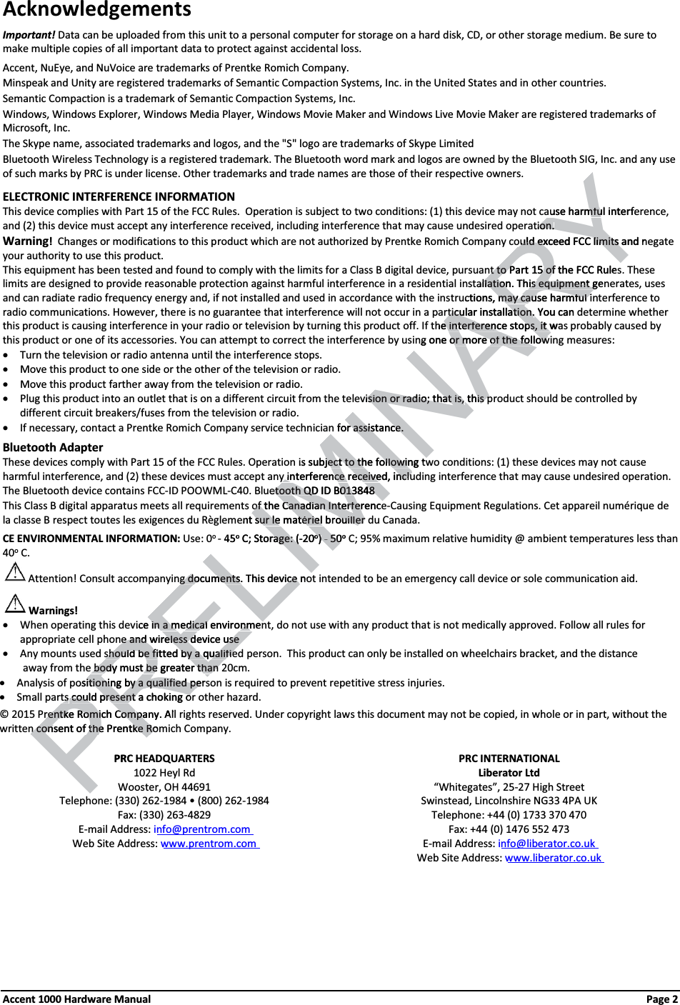 Acknowledgements Important! Data can be uploaded from this unit to a personal computer for storage on a hard disk, CD, or other storage medium. Be sure to make multiple copies of all important data to protect against accidental loss.Accent, NuEye, and NuVoice are trademarks of Prentke Romich Company. Minspeak and Unity are registered trademarks of Semantic Compaction Systems, Inc. in the United States and in other countries.Semantic Compaction is a trademark of Semantic Compaction Systems, Inc.Windows, Windows Explorer, Windows Media Player, Windows Movie Maker and Windows Live Movie Maker are registered trademarks of Microsoft, Inc.The Skype name, associated trademarks and logos, and the &quot;S&quot; logo are trademarks of Skype LimitedBluetooth Wireless Technology is a registered trademark. The Bluetooth word mark and logos are owned by the Bluetooth SIG, Inc. and any use of such marks by PRC is under license. Other trademarks and trade names are those of their respective owners.ELECTRONIC INTERFERENCE INFORMATIONThis device complies with Part 15 of the FCC Rules. Operation is subject to two conditions: (1) this device may not cause harmful interference, and (2) this device must accept any interference received, including interference that may cause undesired operation.Warning!  Changes or modifications to this product which are not authorized by Prentke Romich Company could exceed FCC limits and negate your authority to use this product.  This equipment has been tested and found to comply with the limits for a Class B digital device, pursuant to Part 15 of the FCC Rules. These limits are designed to provide reasonable protection against harmful interference in a residential installation. This equipment generates, uses and can radiate radio frequency energy and, if not installed and used in accordance with the instructions, may cause harmful interference to radio communications. However, there is no guarantee that interference will not occur in a particular installation. You can determine whether this product is causing interference in your radio or television by turning this product off. If the interference stops, it was probably caused by this product or one of its accessories. You can attempt to correct the interference by using one or more of the following measures:xTurn the television or radio antenna until the interference stops.xMove this product to one side or the other of the television or radio.xMove this product farther away from the television or radio.xPlug this product into an outlet that is on a different circuit from the television or radio; that is, this product should be controlled by different circuit breakers/fuses from the television or radio.  xIf necessary, contact a Prentke Romich Company service technician for assistance.Bluetooth AdapterThese devices comply with Part 15 of the FCC Rules. Operation is subject to the following two conditions: (1) these devices may not cause harmful interference, and (2) these devices must accept any interference received, including interference that may cause undesired operation.  The Bluetooth device contains FCC-ID POOWML-C40. Bluetooth QD ID B013848This Class B digital apparatus meets all requirements of the Canadian Interference-Causing Equipment Regulations. Cet appareil numérique de la classe B respect toutes les exigences du Règlement sur le matériel brouiller du Canada.CE ENVIRONMENTAL INFORMATION: Use: 0o- 45oC; Storage: (-20o)- 50oC; 95% maximum relative humidity @ ambient temperatures less than 40oC.Attention! Consult accompanying documents. This device not intended to be an emergency call device or sole communication aid.Warnings!xWhen operating this device in a medical environment, do not use with any product that is not medically approved. Follow all rules for appropriate cell phone and wireless device usexAny mounts used should be fitted by a qualified person.  This product can only be installed on wheelchairs bracket, and the distance          away from the body must be greater than 20cm. xAnalysis of positioning by a qualified person is required to prevent repetitive stress injuries.xSmall parts could present a choking or other hazard. © 2015 Prentke Romich Company. All rights reserved. Under copyright laws this document may not be copied, in whole or in part, without the written consent of the Prentke Romich Company.PRC HEADQUARTERS PRC INTERNATIONAL1022 Heyl Rd Liberator LtdWooster, OH 44691 “Whitegates”, 25-27 High StreetTelephone: (330) 262-ϭϵϴϰͻ;ϴϬϬͿϮϲϮ-1984 Swinstead, Lincolnshire NG33 4PA UKFax: (330) 263-4829 Telephone: +44 (0) 1733 370 470E-mail Address: info@prentrom.com Fax: +44 (0) 1476 552 473Web Site Address: www.prentrom.com E-mail Address: info@liberator.co.ukWeb Site Address: www.liberator.co.ukAccent 1000 Hardware Manual Page 2 ELIMINARYause harmful interfeause harmfution.ion.ould exceed FCC limits and nould exceed FCC limits t to Part 15 of the Ft to Part 15 ofCC Rulesallation.llationThis equipment genis equipment guctions, may cause harmful imay cause harmful irticular installation.rticular installation.You can the interference stops, it wae interference stops, it wng one or more of the followor more of the followevision or radio; that is,ision or radio; that is,this pthis pn for assistance.r assistance. is subject to the following twject to the followiny interference received, incluy interference received, incluetooth QD ID B013848etooth QD ID B013848of the Canadian Interferenceof the Canadian Interferent sur le matériel bsur le matériel rouiller douiller 45oC; Storage: (rage: (-20oo))- - PRE5050oCg documents.g documents.This device noce vice in a medical environmenin a medical environmenne and wireless device usene and wireless device useshould be fitted by a qualifieshould be fitted by a qualifiee body must be greater than e body must be greater than ositioning by a qualified persitioning by a qualified pets ts could present a choking ocould present a choking orentke Romich Comrentke Romich Companypa. Aln consent of the Prentke Romn consent of the Prentke RoPRC