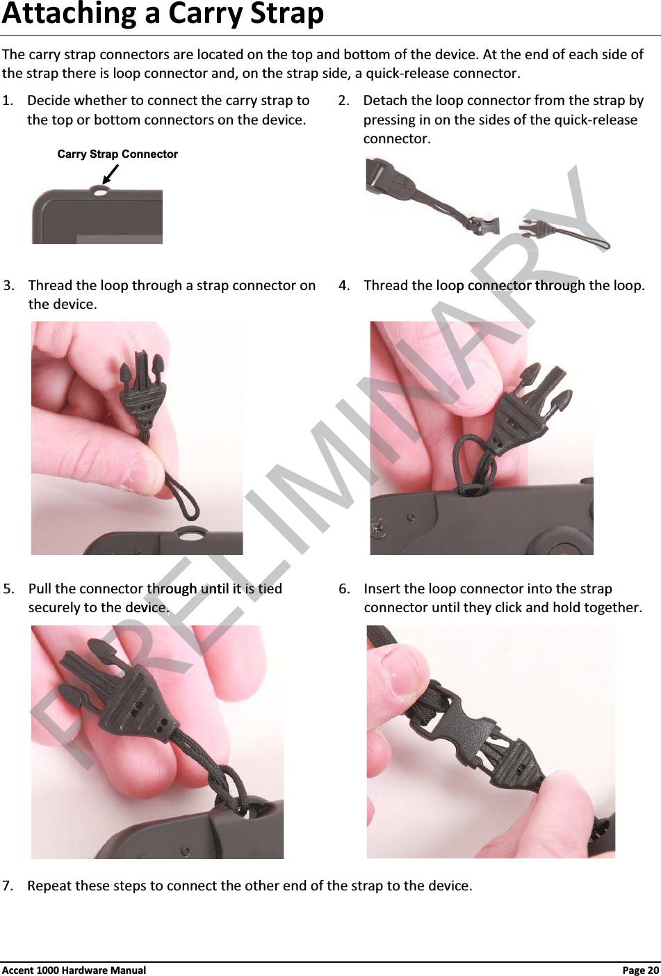 Attaching a Carry StrapThe carry strap connectors are located on the top and bottom of the device. At the end of each side of the strap there is loop connector and, on the strap side, a quick-release connector.1. Decide whether to connect the carry strap to the top or bottom connectors on the device.2. Detach the loop connector from the strap by pressing in on the sides of the quick-releaseconnector.                 3. Thread the loop through a strap connector on the device.4. Thread the loop connector through the loop.                  5. Pull the connector through until it is tied securely to the device.6. Insert the loop connector into the strapconnector until they click and hold together.                 7. Repeat these steps to connect the other end of the strap to the device.Carry Strap ConnectorAccent 1000 Hardware Manual Page 20PRELIMINARYopconnector onnectothrougthrougthrough until it is tiethrough until it is tiedevice.vice.