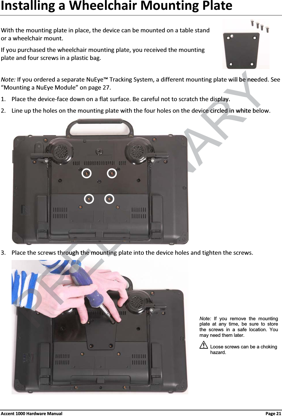 Installing a Wheelchair Mounting PlateWith the mounting plate in place, the device can be mounted on a table standor a wheelchair mount.If you purchased the wheelchair mounting plate, you received the mounting plate and four screws in a plastic bag.Note: If you ordered a separate NuEye™ Tracking System, a different mounting plate will be needed. See “Mounting a NuEye Module” on page 27. 1. Place the device-face down on a flat surface. Be careful not to scratch the display.2. Line up the holes on the mounting plate with the four holes on the device circled in white below. 3. Place the screws through the mounting plate into the device holes and tighten the screws.Note: If you remove the mounting plate at any time, be sure to store the screws in a safe location. You may need them later.Loose screws can be a choking hazard.Accent 1000 Hardware Manual Page 21RELIMINARYill be neede nisplay.isplayce circled in white bece circled ihrough the mountinghrough the mounting