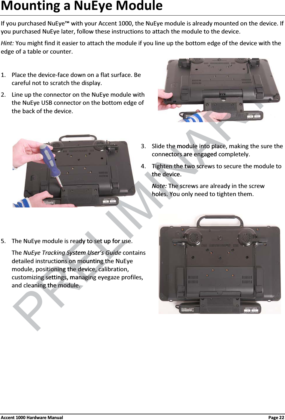 Mounting a NuEye ModuleIf you purchased NuEye™ with your Accent 1000, the NuEye module is already mounted on the device. If you purchased NuEye later, follow these instructions to attach the module to the device.Hint: You might find it easier to attach the module if you line up the bottom edge of the device with the edge of a table or counter.1. Place the device-face down on a flat surface. Be careful not to scratch the display.2. Line up the connector on the NuEye module with the NuEye USB connector on the bottom edge of the back of the device.3. Slide the module into place, making the sure theconnectors are engaged completely.4. Tighten the two screws to secure the module to the device. Note: The screws are already in the screw holes. You only need to tighten them.5. The NuEye module is ready to set up for use.The NuEye Tracking System User’s Guide contains detailed instructions on mounting the NuEye module, positioning the device, calibration, customizing settings, managing eyegaze profiles, and cleaning the module. Accent 1000 Hardware Manual Page 22PREtioning the device, cationing the device, cang settings, managingng settings, managingeaning the modulening the module. . RELIMINARhe modulehe moduleinto placeinto placennectors are engaged tors are engTightenTightenthe two scrthe two scrthe devicethe dev. Note:NoteThe sche sholes. Youholes. Yeady to set up for useeady to set up for useg Systemg SystemUser’s GuideUser’s Guidetions on mounting thns on mounting th